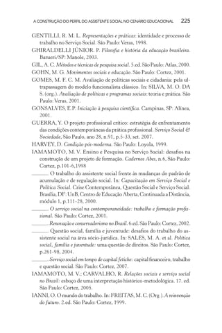 A CONSTRUÇÃO DO PERFIL DO ASSISTENTE SOCIAL NO CENÁRIO EDUCACIONAL 225
GENTILLI, R. M. L. Representações e práticas: identidade e processo de
trabalho no Serviço Social. São Paulo:Veras, 1998.
GHIRALDELLI JÚNIOR. P. Filosoﬁa e história da educação brasileira.
Barueri/SP: Manole, 2003.
GIL,A.C.Métodos e técnicas de pesquisa social.5.ed.SãoPaulo:Atlas,2000.
GOHN, M. G. Movimentos sociais e educação. São Paulo: Cortez, 2001.
GOMES, M. F. C. M. Avaliação de políticas sociais e cidadania: pela ul-
trapassagem do modelo funcionalista clássico. In: SILVA, M. O. DA
S. (org.). Avaliação de políticas e programas sociais: teoria e prática. São
Paulo:Veras, 2001.
GONSALVES, E.P. Iniciação à pesquisa cientíﬁca. Campinas, SP: Alínea,
2001.
GUERRA, Y. O projeto proﬁssional crítico: estratégia de enfrentamento
das condições contemporâneas da prática proﬁssional. Serviço Social &
Sociedade, São Paulo, ano 28, n.91, p.5-33, set. 2007.
HARVEY, D. Condição pós-moderna. São Paulo: Loyola, 1999.
IAMAMOTO, M. V. Ensino e Pesquisa no Serviço Social: desaﬁos na
construção de um projeto de formação. Cadernos Abes, n.6, São Paulo:
Cortez, p.101-6,1998
. O trabalho do assistente social frente às mudanças do padrão de
acumulação e de regulação social. In: Capacitação em Serviço Social e
Política Social. Crise Contemporânea, Questão Social e Serviço Social.
Brasília,DF:UnB,CentrodeEducaçãoAberta,ContinuadaaDistância,
módulo 1, p.111-28, 2000.
. O serviço social na contemporaneidade: trabalho e formação proﬁs-
sional. São Paulo: Cortez, 2001.
.Renovação e conservadorismo no Brasil.6.ed.SãoPaulo:Cortez,2002.
. Questão social, família e juventude: desaﬁos do trabalho do as-
sistente social na área sócio-jurídica. In: SALES, M. A. et al. Política
social, família e juventude: uma questão de direitos. São Paulo: Cortez,
p.261-98, 2004.
. Serviço social em tempo de capital fetiche:capital ﬁnanceiro, trabalho
e questão social. São Paulo: Cortez, 2007.
IAMAMOTO, M. V.; CARVALHO, R. Relações sociais e serviço social
no Brasil: esboço de uma interpretação histórico-metodológica. 17. ed.
São Paulo: Cortez, 2005.
IANNI,O.Omundodotrabalho.In:FREITAS,M.C.(Org.).A reinvenção
do futuro. 2.ed. São Paulo: Cortez, 1999.
 