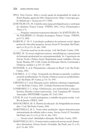 226 MARIA CRISTINA PIANA
IPEA. Nota Técnica. Sobre a recente queda da desigualdade de renda no
Brasil. Brasília, agosto de 2006. Disponível em <http://www.ipea.gov.
br/default.jsp.> Acesso em 19/7/2008.
JOSÉ FILHO, Pe. M. A família como espaço privilegiado para a construção
da cidadania. Franca: Unesp - FHDSS, 2002, 158 p. (Dissertações e
Teses, n.5).
. Pesquisa: contornos no processo educativo. In: JOSÉ FILHO, Pe.
M; DALBÉRIO, O. Desaﬁos da pesquisa. Franca: Unesp - FHDSS,
p.63-75, 2006.
KARSCH, U. M. S. A produção acadêmica do assistente social: alguns
pontos de vista sobre pesquisa. Serviço Social & Sociedade, São Paulo,
ano 9, n.28, p.121-26, dez. 1988.
. O serviço social na era dos serviços. 3.ed. São Paulo: Cortez, 1998.
KOIKE, M. As novas exigências teóricas, metodológicas e operacionais
da formação proﬁssional na contemporaneidade. In: Capacitação em
Serviço Social e Política Social. Reprodução social, trabalho e Serviço
Social. Brasília, DF: UnB, Centro de Educação Aberta, Continuada a
Distância, módulo 2, p.101-18, 2000.
KUENZER, A. et al. Planejamento e educação no Brasil. 6.ed. São Paulo:
Cortez, 2003.
LAURELL, A. C. (Org). Avançando em direção ao passado: a política
social do neoliberalismo. In: Estado e Políticas sociais no neoliberalismo.
2.ed. São Paulo, SP: Cortez, p.151-78, 1997.
LIBÂNEO, J. C. et al. Educação escolar: políticas, estrutura e organização.
4.ed. São Paulo: Cortez, 2007. (Coleção Docência em Formação).
LOMBARDI, J. C. (Org). Globalização, pós-modernidade e educação:
história, ﬁlosoﬁa e temas transversais. 2.ed. Campinas/SP: Autores
Associados: HISTEDBR: Caçador, SC: UnC 2003.
LÜCK, H. et al. A escola participativa: o trabalho do gestor escolar. 4.ed.
Rio de Janeiro: DP&A, 2000.
MANACORDA, M. A. História da educação: da Antiguidade aos nossos
dias. 12.ed. São Paulo: Cortez, 2006.
MARTINELLI, M. L. Notas sobre mediações: alguns elementos para
sistematização da reﬂexão sobre o tema. Serviço Social & Sociedade,
São Paulo, ano 14, n.43, p.136-41, dez. 1993.
. Serviço social: identidade e alienação. São Paulo: Cortez, 2000.
MARTINELLI, M. L. O ensino teórico-prático do serviço social: deman-
das e alternativas. Serviço Social e Sociedade, São Paulo, ano 15, n.44,
p.61-76, abr. 1994.
 