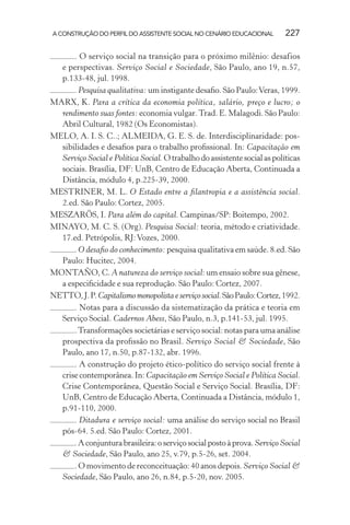 A CONSTRUÇÃO DO PERFIL DO ASSISTENTE SOCIAL NO CENÁRIO EDUCACIONAL 227
. O serviço social na transição para o próximo milênio: desafios
e perspectivas. Serviço Social e Sociedade, São Paulo, ano 19, n.57,
p.133-48, jul. 1998.
. Pesquisa qualitativa: um instigante desaﬁo. São Paulo:Veras, 1999.
MARX, K. Para a crítica da economia política, salário, preço e lucro; o
rendimento suas fontes: economia vulgar.Trad. E. Malagodi. São Paulo:
Abril Cultural, 1982 (Os Economistas).
MELO, A. I. S. C..; ALMEIDA, G. E. S. de. Interdisciplinaridade: pos-
sibilidades e desaﬁos para o trabalho proﬁssional. In: Capacitação em
Serviço Social e Política Social.Otrabalhodoassistentesocialaspolíticas
sociais. Brasília, DF: UnB, Centro de Educação Aberta, Continuada a
Distância, módulo 4, p.225-39, 2000.
MESTRINER, M. L. O Estado entre a ﬁlantropia e a assistência social.
2.ed. São Paulo: Cortez, 2005.
MESZARÖS, I. Para além do capital. Campinas/SP: Boitempo, 2002.
MINAYO, M. C. S. (Org). Pesquisa Social: teoria, método e criatividade.
17.ed. Petrópolis, RJ:Vozes, 2000.
. O desaﬁo do conhecimento: pesquisa qualitativa em saúde. 8.ed. São
Paulo: Hucitec, 2004.
MONTAÑO, C. A natureza do serviço social: um ensaio sobre sua gênese,
a especiﬁcidade e sua reprodução. São Paulo: Cortez, 2007.
NETTO,J.P.Capitalismomonopolistaeserviçosocial.SãoPaulo:Cortez,1992.
. Notas para a discussão da sistematização da prática e teoria em
Serviço Social. Cadernos Abess, São Paulo, n.3, p.141-53, jul. 1995.
.Transformações societárias e serviço social: notas para uma análise
prospectiva da proﬁssão no Brasil. Serviço Social & Sociedade, São
Paulo, ano 17, n.50, p.87-132, abr. 1996.
. A construção do projeto ético-político do serviço social frente à
crise contemporânea. In: Capacitação em Serviço Social e Política Social.
Crise Contemporânea, Questão Social e Serviço Social. Brasília, DF:
UnB, Centro de Educação Aberta, Continuada a Distância, módulo 1,
p.91-110, 2000.
. Ditadura e serviço social: uma análise do serviço social no Brasil
pós-64. 5.ed. São Paulo: Cortez, 2001.
.Aconjunturabrasileira:oserviçosocialpostoàprova.Serviço Social
& Sociedade, São Paulo, ano 25, v.79, p.5-26, set. 2004.
. O movimento de reconceituação: 40 anos depois. Serviço Social &
Sociedade, São Paulo, ano 26, n.84, p.5-20, nov. 2005.
 