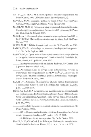 228 MARIA CRISTINA PIANA
NETTO, J.P.; BRAZ, M. Economia política: uma introdução crítica. São
Paulo: Cortez, 2006. (Biblioteca básica de serviço social, 1).
NEVES, L. M. W. Educação e política no Brasil de hoje. 3.ed. São Paulo:
Cortez, 2002 (Coleção Questões da Nossa Época; v.36).
NICOLAU, M. C. C. Formação e fazer proﬁssional do assistente social:
trabalho e representações sociais. Serviço Social & Sociedade, São Paulo,
ano 25, n.79, p.82-107, set. 2004.
NOSELLA, P. Os novos desaﬁos para a educação popular no Brasil (Org).
In: FREITAS, Marcos Cezar. A reinvenção do futuro. 2.ed. São Paulo:
Cortez, 1999.
OLIVA, M. H. B. Política de estado e prática social. São Paulo: Cortez, 1987.
PÁDUA, E.M.M. Metodologia da pesquisa: abordagem teórico-prática.
2.ed. São Paulo: Papirus, 1997.
PASTORINI, A. Quem mexe os ﬁos das políticas sociais? Avanços e limites
da categoria “concessão-conquista”. Serviço Social & Sociedade, São
Paulo, ano 18, n.53, p.80-101, mar. 1997.
. A categoria: questão social em debate. São Paulo, SP: Cortez, 2004
(Questões da nossa época, v.19).
. As políticas sociais e o serviço social: instrumento de reversão ou
manutenção das desigualdades? In: MONTAÑO, C. A natureza do
serviço social: um ensaio sobre sua gênese, a especiﬁcidade e sua repro-
dução. São Paulo: Cortez, 2006.
PAZ, R. D. O. Código de Ética: reaﬁrmar a função pública de conselheiros
e conselheiras. Serviço Social & Sociedade, São Paulo, ano 27, n.85,
p.117-22, mar. 2006.
PEREIRA, P. A. P. A metamorfose da questão social e a reestruturação
das políticas sociais. In: Capacitação em Serviço Social e Política Social.
Crise Contemporânea, Questão Social e Serviço Social. Brasília, DF:
UnB, Centro de Educação Aberta, Continuada a Distância, módulo 1,
p.45-58, 2000a.
. Necessidades humanas: subsídios à crítica dos mínimos sociais. São
Paulo: Cortez, 2000b.
. (Org). Estado, regulação social e controle democrático. In: Política
social e democracia. São Paulo, SP: Cortez, p.25-42, 2001.
. A. Política social: temas e questões. São Paulo: Cortez, 2008.
PIANA, M.C.; CANÔAS, J. W. Educação: direito social a ser efetivado.
Serviço Social e Realidade. Franca, SP, v. 16, n.1, p.201-18, 2007.
 