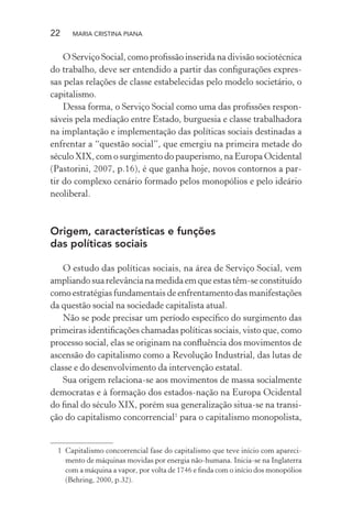 22 MARIA CRISTINA PIANA
O Serviço Social, como proﬁssão inserida na divisão sociotécnica
do trabalho, deve ser entendido a partir das conﬁgurações expres-
sas pelas relações de classe estabelecidas pelo modelo societário, o
capitalismo.
Dessa forma, o Serviço Social como uma das proﬁssões respon-
sáveis pela mediação entre Estado, burguesia e classe trabalhadora
na implantação e implementação das políticas sociais destinadas a
enfrentar a “questão social”, que emergiu na primeira metade do
século XIX, com o surgimento do pauperismo, na Europa Ocidental
(Pastorini, 2007, p.16), é que ganha hoje, novos contornos a par-
tir do complexo cenário formado pelos monopólios e pelo ideário
neoliberal.
Origem, características e funções
das políticas sociais
O estudo das políticas sociais, na área de Serviço Social, vem
ampliando sua relevância na medida em que estas têm-se constituído
como estratégias fundamentais de enfrentamento das manifestações
da questão social na sociedade capitalista atual.
Não se pode precisar um período especíﬁco do surgimento das
primeiras identiﬁcações chamadas políticas sociais, visto que, como
processo social, elas se originam na conﬂuência dos movimentos de
ascensão do capitalismo como a Revolução Industrial, das lutas de
classe e do desenvolvimento da intervenção estatal.
Sua origem relaciona-se aos movimentos de massa socialmente
democratas e à formação dos estados-nação na Europa Ocidental
do ﬁnal do século XIX, porém sua generalização situa-se na transi-
ção do capitalismo concorrencial1
para o capitalismo monopolista,
1 Capitalismo concorrencial fase do capitalismo que teve início com apareci-
mento de máquinas movidas por energia não-humana. Inicia-se na Inglaterra
com a máquina a vapor, por volta de 1746 e ﬁnda com o início dos monopólios
(Behring, 2000, p.32).
 