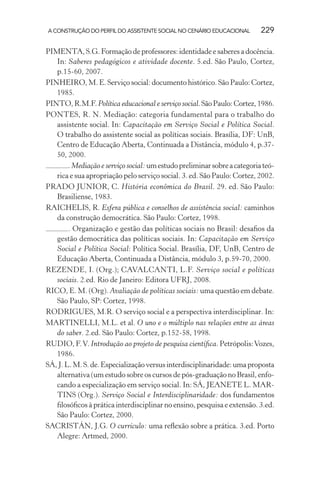 A CONSTRUÇÃO DO PERFIL DO ASSISTENTE SOCIAL NO CENÁRIO EDUCACIONAL 229
PIMENTA, S.G. Formação de professores: identidade e saberes a docência.
In: Saberes pedagógicos e atividade docente. 5.ed. São Paulo, Cortez,
p.15-60, 2007.
PINHEIRO, M. E. Serviço social: documento histórico. São Paulo: Cortez,
1985.
PINTO,R.M.F.Política educacional e serviço social.SãoPaulo:Cortez,1986.
PONTES, R. N. Mediação: categoria fundamental para o trabalho do
assistente social. In: Capacitação em Serviço Social e Política Social.
O trabalho do assistente social as políticas sociais. Brasília, DF: UnB,
Centro de Educação Aberta, Continuada a Distância, módulo 4, p.37-
50, 2000.
.Mediação e serviço social:umestudopreliminarsobreacategoriateó-
rica e sua apropriação pelo serviço social. 3. ed. São Paulo: Cortez, 2002.
PRADO JUNIOR, C. História econômica do Brasil. 29. ed. São Paulo:
Brasiliense, 1983.
RAICHELIS, R. Esfera pública e conselhos de assistência social: caminhos
da construção democrática. São Paulo: Cortez, 1998.
. Organização e gestão das políticas sociais no Brasil: desaﬁos da
gestão democrática das políticas sociais. In: Capacitação em Serviço
Social e Política Social: Política Social. Brasília, DF, UnB, Centro de
Educação Aberta, Continuada a Distância, módulo 3, p.59-70, 2000.
REZENDE, I. (Org.); CAVALCANTI, L.F. Serviço social e políticas
sociais. 2.ed. Rio de Janeiro: Editora UFRJ, 2008.
RICO, E. M. (Org). Avaliação de políticas sociais: uma questão em debate.
São Paulo, SP: Cortez, 1998.
RODRIGUES, M.R. O serviço social e a perspectiva interdisciplinar. In:
MARTINELLI, M.L. et al. O uno e o múltiplo nas relações entre as áreas
do saber. 2.ed. São Paulo: Cortez, p.152-58, 1998.
RUDIO, F.V. Introdução ao projeto de pesquisa cientíﬁca. Petrópolis:Vozes,
1986.
SÁ,J.L.M.S.de.Especializaçãoversusinterdisciplinaridade:umaproposta
alternativa (um estudo sobre os cursos de pós-graduação no Brasil, enfo-
cando a especialização em serviço social. In: SÁ, JEANETE L. MAR-
TINS (Org.). Serviço Social e Interdisciplinaridade: dos fundamentos
ﬁlosóﬁcos à prática interdisciplinar no ensino, pesquisa e extensão. 3.ed.
São Paulo: Cortez, 2000.
SACRISTÁN, J.G. O currículo: uma reﬂexão sobre a prática. 3.ed. Porto
Alegre: Artmed, 2000.
 