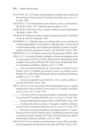 230 MARIA CRISTINA PIANA
SANTANA, R. S. O desaﬁo da implantação do projeto ético-político do
Serviço Social. Serviço Social & Sociedade, São Paulo, ano, n.62, p.73-
92, mar. 2000.
SANTOS, J. S. Neoconservadorismo pós-moderno e serviço social brasileiro.
São Paulo: Cortez, 2007. (Questões da nossa época; v.132).
SANTOS, B. S. Pela mão de Alice: o social e o político na pós-modernidade.
São Paulo: Cortez, 1995.
SAVIANI,D.Educação:dosensocomumàconsciênciaﬁlosóﬁca.SãoPaulo:
Cortez & Autores Associados, 1982.
SEVERINO, A. J. Subsídios para uma reﬂexão sobre novos caminhos da
interdisciplinaridade. In: SÁ, Jeanete L. Martins (Org.). Serviço Social
e Interdisciplinaridade: dos fundamentos ﬁlosóﬁcos à prática interdis-
ciplinar no ensino, pesquisa e extensão. 3.ed. São Paulo: Cortez, 2000.
SHIROMA, E. O. et al. Política educacional. Rio de Janeiro: DP&A, 2000.
SILVA, A. A. As relações Estado-sociedade e as formas de regulação social.
In: Capacitação em Serviço Social e Política Social. Reprodução social,
trabalho e Serviço Social. Brasília, DF: UnB, Centro de Educação Aber-
ta, Continuada a Distância, módulo 2, p.55-71, 2000.
. Um novo fazer proﬁssional. In: Capacitação em Serviço Social e
Política Social. O trabalho do assistente social e as políticas sociais.
Brasília,DF:UnB,CentrodeEducaçãoAberta,ContinuadaaDistância,
módulo 4, p.111-24, 2000.
. Gestão da seguridade social brasileira: entre a política pública e o
mercado. São Paulo: Cortez, 2004.
SILVA, M.O.S. A crise dos projetos de transformação social e a prática
proﬁssional do Serviço Social. Serviço Social & Sociedade, São Paulo,
ano 27, n.85, p.101-17, dez. 1992.
. O serviço social na conjuntura brasileira: demandas e respostas.
Serviço Social & Sociedade,SãoPaulo,ano15,n.44,p.77-113,abr.1994.
.Formaçãoproﬁssionaldoassistentesocial.2.ed.SãoPaulo:Cortez,1995.
. Avaliação de políticas sociais: concepção e modelos analíticos.
Serviço Social & Sociedade, São Paulo, ano 18, n.53, p.74-9, mar. 1997.
. Execução e avaliação de políticas e programas sociais. In: Capaci-
tação em Serviço Social e Política Social. O trabalho do assistente social
e as políticas sociais. Brasília, DF: UnB, Centro de Educação Aberta,
Continuada a Distância, módulo 4, p.65-78, 2000.
SILVA, M. O. S. et al. A política social brasileira no Século XXI: a prevalên-
cia dos programas de transferência de renda. São Paulo: Cortez, 2004.
 