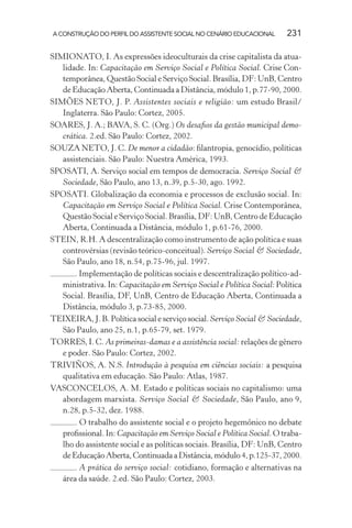 A CONSTRUÇÃO DO PERFIL DO ASSISTENTE SOCIAL NO CENÁRIO EDUCACIONAL 231
SIMIONATO, I. As expressões ideoculturais da crise capitalista da atua-
lidade. In: Capacitação em Serviço Social e Política Social. Crise Con-
temporânea, Questão Social e Serviço Social. Brasília, DF: UnB, Centro
de Educação Aberta, Continuada a Distância, módulo 1, p.77-90, 2000.
SIMÕES NETO, J. P. Assistentes sociais e religião: um estudo Brasil/
Inglaterra. São Paulo: Cortez, 2005.
SOARES, J. A.; BAVA, S. C. (Org.) Os desaﬁos da gestão municipal demo-
crática. 2.ed. São Paulo: Cortez, 2002.
SOUZA NETO, J. C. De menor a cidadão: ﬁlantropia, genocídio, políticas
assistenciais. São Paulo: Nuestra América, 1993.
SPOSATI, A. Serviço social em tempos de democracia. Serviço Social &
Sociedade, São Paulo, ano 13, n.39, p.5-30, ago. 1992.
SPOSATI. Globalização da economia e processos de exclusão social. In:
Capacitação em Serviço Social e Política Social. Crise Contemporânea,
Questão Social e Serviço Social. Brasília, DF: UnB, Centro de Educação
Aberta, Continuada a Distância, módulo 1, p.61-76, 2000.
STEIN, R.H. A descentralização como instrumento de ação política e suas
controvérsias (revisão teórico-conceitual). Serviço Social & Sociedade,
São Paulo, ano 18, n.54, p.75-96, jul. 1997.
. Implementação de políticas sociais e descentralização político-ad-
ministrativa. In: Capacitação em Serviço Social e Política Social: Política
Social. Brasília, DF, UnB, Centro de Educação Aberta, Continuada a
Distância, módulo 3, p.73-85, 2000.
TEIXEIRA, J. B. Política social e serviço social. Serviço Social & Sociedade,
São Paulo, ano 25, n.1, p.65-79, set. 1979.
TORRES, I. C. As primeiras-damas e a assistência social: relações de gênero
e poder. São Paulo: Cortez, 2002.
TRIVIÑOS, A. N.S. Introdução à pesquisa em ciências sociais: a pesquisa
qualitativa em educação. São Paulo: Atlas, 1987.
VASCONCELOS, A. M. Estado e políticas sociais no capitalismo: uma
abordagem marxista. Serviço Social & Sociedade, São Paulo, ano 9,
n.28, p.5-32, dez. 1988.
. O trabalho do assistente social e o projeto hegemônico no debate
proﬁssional. In: Capacitação em Serviço Social e Política Social. O traba-
lho do assistente social e as políticas sociais. Brasília, DF: UnB, Centro
deEducaçãoAberta,ContinuadaaDistância,módulo4,p.125-37,2000.
. A prática do serviço social: cotidiano, formação e alternativas na
área da saúde. 2.ed. São Paulo: Cortez, 2003.
 