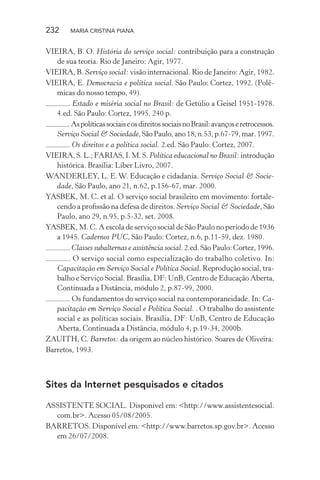 232 MARIA CRISTINA PIANA
VIEIRA, B. O. História do serviço social: contribuição para a construção
de sua teoria. Rio de Janeiro: Agir, 1977.
VIEIRA, B. Serviço social: visão internacional. Rio de Janeiro: Agir, 1982.
VIEIRA, E. Democracia e política social. São Paulo: Cortez, 1992. (Polê-
micas do nosso tempo, 49).
. Estado e miséria social no Brasil: de Getúlio a Geisel 1951-1978.
4.ed. São Paulo: Cortez, 1995. 240 p.
.AspolíticassociaiseosdireitossociaisnoBrasil:avançoseretrocessos.
Serviço Social & Sociedade,SãoPaulo,ano18,n.53,p.67-79,mar.1997.
. Os direitos e a política social. 2.ed. São Paulo: Cortez, 2007.
VIEIRA, S. L.; FARIAS, I. M. S. Política educacional no Brasil: introdução
histórica. Brasília: Líber Livro, 2007.
WANDERLEY, L. E.W. Educação e cidadania. Serviço Social & Socie-
dade, São Paulo, ano 21, n.62, p.156-67, mar. 2000.
YASBEK, M. C. et al. O serviço social brasileiro em movimento: fortale-
cendo a proﬁssão na defesa de direitos. Serviço Social & Sociedade, São
Paulo, ano 29, n.95, p.5-32, set. 2008.
YASBEK, M. C. A escola de serviço social de São Paulo no período de 1936
a 1945. Cadernos PUC, São Paulo: Cortez, n.6, p.11-59, dez. 1980.
. Classes subalternas e assistência social. 2.ed. São Paulo: Cortez, 1996.
. O serviço social como especialização do trabalho coletivo. In:
Capacitação em Serviço Social e Política Social. Reprodução social, tra-
balho e Serviço Social. Brasília, DF: UnB, Centro de Educação Aberta,
Continuada a Distância, módulo 2, p.87-99, 2000.
. Os fundamentos do serviço social na contemporaneidade. In: Ca-
pacitação em Serviço Social e Política Social. . O trabalho do assistente
social e as políticas sociais. Brasília, DF: UnB, Centro de Educação
Aberta, Continuada a Distância, módulo 4, p.19-34, 2000b.
ZAUITH, C. Barretos: da origem ao núcleo histórico. Soares de Oliveira:
Barretos, 1993.
Sites da Internet pesquisados e citados
ASSISTENTE SOCIAL. Disponível em: <http://www.assistentesocial.
com.br>. Acesso 05/08/2005.
BARRETOS. Disponível em: <http://www.barretos.sp.gov.br>. Acesso
em 26/07/2008.
 