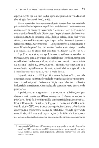 A CONSTRUÇÃO DO PERFIL DO ASSISTENTE SOCIAL NO CENÁRIO EDUCACIONAL 23
especialmente em sua fase tardia, após a Segunda Guerra Mundial
(Behring & Boschetti, 2006, p.47).
Historicamente, o estudo das políticas sociais deve ser marcado
pela necessidade de pensar as políticas sociais como “concessões ou
conquistas”, na perspectiva marxista (Pastorini, 1997, p.85), a partir
deumaóticadatotalidade.Dessaforma,aspolíticassociaissãoenten-
didascomofrutodadinâmicasocial,dainter-relaçãoentreosdiversos
atores, em seus diferentes espaços e a partir dos diversos interesses e
relações de força. Surgem como “[...] instrumentos de legitimação e
consolidação hegemônica que, contraditoriamente, são permeadas
por conquistas da classe trabalhadora” (Montaño, 2007, p.39).
A política econômica e a política social estão relacionadas in-
trinsecamente com a evolução do capitalismo (conforme proposta
de reﬂexão), fundamentando-se no desenvolvimento contraditório
da história (Vieira E., 2007, p.136). Tais políticas vinculam-se à
acumulação capitalista e veriﬁca-se, a partir daí, se respondem às
necessidades sociais ou não, ou se é mera ilusão.
Segundo Vieira E. (1995, p.15), a acumulação é o “[...] sentido
de concentração e de transferência da propriedade dos títulos repre-
sentativos de riqueza”. As transformações ocorridas nas revoluções
industriais acarretaram uma sociedade com um vasto exército de
proletários.
A política social2
surge no capitalismo com as mobilizações ope-
rárias e a partir do século XIX com o surgimento desses movimentos
populares, é que ela é compreendida como estratégia governamental.
Com a Revolução Industrial na Inglaterra, do século XVIII a mea-
dos do século XIX, esta trouxe consequências como a urbanização
exacerbada, o crescimento da taxa de natalidade, fecunda o germe da
consciênciapolíticaesocial,organizaçõesproletárias,sindicatos,coo-
perativasnabuscadeconquistaroacolhimentopúblicoeasprimeiras
2 A expressão “política social” teve origem entre pensadores alemães de meados
do século XIX que criaram, em 1873, uma associação para seu estudo. A partir
daí, a expressão passou a ser amplamente utilizada, muitas vezes sem uma
clareza conceitual.
 