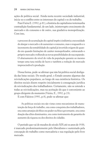24 MARIA CRISTINA PIANA
ações de política social. Ainda nesta recente sociedade industrial,
inicia-se o conﬂito entre os interesses do capital e os do trabalho.
ParaVieira E. (1992, p.81), a história do capitalismo testemunha
contradição fundamental, de um lado, ininterrupto crescimento do
mercado e do consumo e de outro, sua gradativa monopolização.
Com isso,
o processo de acumulação do capital impõe à indústria a necessidade
de alargar o mercado e de aumentar o consumo, mas o resguardo e o
incremento da rentabilidade do capital já invertido exigem de quan-
do em quando limitações de caráter monopolizador, entravando o
próprio mercado e tolhendo as novas possibilidades de sua expansão.
O abaixamento do nível de vida da população garante ao mesmo
tempo uma taxa média de lucro e também a redução do mercado
imprescindível à produção.
Dessa forma, pode-se aﬁrmar que não há política social desliga-
da das lutas sociais. De modo geral, o Estado assume algumas das
reivindicações populares, ao longo de sua existência histórica. Os
direitos sociais dizem respeito inicialmente à consagração jurídica
de reivindicações dos trabalhadores. Certamente, não se estende a
todas as reivindicações, mas na aceitação do que é conveniente ao
grupo dirigente do momento (Vieira, E., 1992, p.23).
E com Faleiros (1991, p.8), pode-se aﬁrmar que:
As políticas sociais ora são vistas como mecanismos de manu-
tenção da força de trabalho, ora como conquista dos trabalhadores,
ora como arranjos do bloco no poder ou bloco governante, ora como
doação das elites dominantes, ora como instrumento de garantia do
aumento da riqueza ou dos direitos do cidadão.
O período que vai de meados do século XIX até os anos de 1930,
é marcado predominantemente pelo liberalismo e sustentado pela
concepção do trabalho como mercadoria e sua regulação pelo livre
mercado.
 