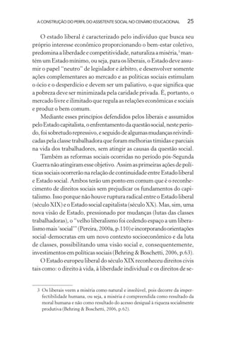 A CONSTRUÇÃO DO PERFIL DO ASSISTENTE SOCIAL NO CENÁRIO EDUCACIONAL 25
O estado liberal é caracterizado pelo indivíduo que busca seu
próprio interesse econômico proporcionando o bem-estar coletivo,
predominaaliberdade e competitividade, naturaliza a miséria,3
man-
tém um Estado mínimo, ou seja, para os liberais, o Estado deve assu-
mir o papel “neutro” de legislador e árbitro, e desenvolver somente
ações complementares ao mercado e as políticas sociais estimulam
o ócio e o desperdício e devem ser um paliativo, o que signiﬁca que
a pobreza deve ser minimizada pela caridade privada. É, portanto, o
mercado livre e ilimitado que regula as relações econômicas e sociais
e produz o bem comum.
Mediante esses princípios defendidos pelos liberais e assumidos
peloEstadocapitalista,oenfrentamentodaquestãosocial,nesteperío-
do,foisobretudorepressivo,eseguidodealgumasmudançasreivindi-
cadas pela classe trabalhadora que foram melhorias tímidas e parciais
na vida dos trabalhadores, sem atingir as causas da questão social.
Também as reformas sociais ocorridas no período pós-Segunda
Guerranãoatingiramesseobjetivo.Assimasprimeirasaçõesdepolí-
ticas sociais ocorrerão na relação de continuidade entre Estado liberal
e Estado social. Ambos terão um ponto em comum que é o reconhe-
cimento de direitos sociais sem prejudicar os fundamentos do capi-
talismo. Isso porque não houve ruptura radical entre o Estado liberal
(século XIX) e o Estado social capitalista (século XX). Mas, sim, uma
nova visão de Estado, pressionado por mudanças (lutas das classes
trabalhadoras), o “velho liberalismo foi cedendo espaço a um libera-
lismomais‘social’”(Pereira,2000a,p.110)eincorporandoorientações
social-democratas em um novo contexto socioeconômico e da luta
de classes, possibilitando uma visão social e, consequentemente,
investimentos em políticas sociais (Behring & Boschetti, 2006, p.63).
O Estado europeu liberal do século XIX reconheceu direitos civis
tais como: o direito à vida, à liberdade individual e os direitos de se-
3 Os liberais veem a miséria como natural e insolúvel, pois decorre da imper-
fectibilidade humana, ou seja, a miséria é compreendida como resultado da
moral humana e não como resultado do acesso desigual à riqueza socialmente
produtiva (Behring & Boschetti, 2006, p.62).
 
