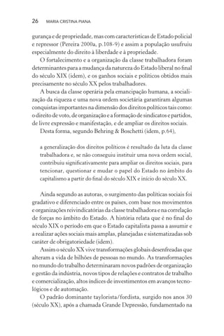 26 MARIA CRISTINA PIANA
gurança e de propriedade, mas com características de Estado policial
e repressor (Pereira 2000a, p.108-9) e assim a população usufruiu
especialmente do direito à liberdade e à propriedade.
O fortalecimento e a organização da classe trabalhadora foram
determinantes para a mudança da natureza do Estado liberal no ﬁnal
do século XIX (idem), e os ganhos sociais e políticos obtidos mais
precisamente no século XX pelos trabalhadores.
A busca da classe operária pela emancipação humana, a sociali-
zação da riqueza e uma nova ordem societária garantiram algumas
conquistas importantes na dimensão dos direitos políticos tais como:
odireitodevoto,deorganizaçãoeaformaçãodesindicatosepartidos,
de livre expressão e manifestação, e de ampliar os direitos sociais.
Desta forma, segundo Behring & Boschetti (idem, p.64),
a generalização dos direitos políticos é resultado da luta da classe
trabalhadora e, se não conseguiu instituir uma nova ordem social,
contribuiu signiﬁcativamente para ampliar os direitos sociais, para
tencionar, questionar e mudar o papel do Estado no âmbito do
capitalismo a partir do ﬁnal do século XIX e início do século XX.
Ainda segundo as autoras, o surgimento das políticas sociais foi
gradativo e diferenciado entre os países, com base nos movimentos
e organizações reivindicatórias da classe trabalhadora e na correlação
de forças no âmbito do Estado. A história relata que é no ﬁnal do
século XIX o período em que o Estado capitalista passa a assumir e
a realizar ações sociais mais amplas, planejadas e sistematizadas sob
caráter de obrigatoriedade (idem).
Assim o século XX vive transformações globais desenfreadas que
alteram a vida de bilhões de pessoas no mundo. As transformações
no mundo do trabalho determinaram novos padrões de organização
e gestão da indústria, novos tipos de relações e contratos de trabalho
e comercialização, altos índices de investimentos em avanços tecno-
lógicos e de automação.
O padrão dominante taylorista/fordista, surgido nos anos 30
(século XX), após a chamada Grande Depressão, fundamentado na
 