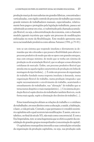 A CONSTRUÇÃO DO PERFIL DO ASSISTENTE SOCIAL NO CENÁRIO EDUCACIONAL 27
produçãomaciçademercadoriasemgrandesfábricas,concentradase
verticalizadas,comrígidocontroledoprocessodetrabalhoquereunia
grande número de trabalhadores manuais, especializados, relativa-
mente bem pagos e protegidos pela legislação trabalhista, passa a ser
substituídoaoentraremcrise,eésubstituídopelachamadaacumula-
ção ﬂexível, ou seja, a descentralização da economia, com o chamado
modelo japonês toyotista que supõe um processo de modiﬁcações
enfeixadas no mote da ﬂexibilização. Este modelo apresenta uma
nova racionalidade produtiva como aﬁrma Antunes (1996, p.79-81):
tem-se um sistema que responde imediata e diretamente às de-
mandas que são colocadas e que possui a ﬂexibilidade para alterar o
processo produtivo de modo que não se opere com grandes estoques,
mas com estoque mínimo; de modo que se tenha um sistema de
produção ou de acumulação ﬂexível, que se adeque a essas alterações
cotidianas de mercado. Enﬁm, um processo produtivo ﬂexível que
atenda esta ou aquela rigidez característica de produção em linha de
montagem do tipo fordista [...]. É então um processo de organização
do trabalho fundado numa resposta imediata à demanda, numa
organização ﬂexível do trabalho, numa produção integrada e que
supõe necessariamente o envolvimento do trabalho, acarretando o
estranhamento do trabalhador, sua “alienação” do trabalho que se
tornamenosdespóticoemaismanipulatório[...].Umsistemadepro-
dução ﬂexível supõe direitos do trabalhador também ﬂexíveis, ou de
forma mais aguda, supõe a eliminação dos direitos do trabalho [...].
Estas transformações afetam as relações de trabalho e o cotidiano
dotrabalhador,emseusdireitoscomoaeducação,asaúde,ahabitação,
olazer,avidaprivada.Contudo,oquepermaneceéomodelosocietá-
riocapitalistasoboqualocorremtaismodiﬁcações.Eassim,estesees-
tabelece,noﬁnaldoséculoXX,nãomaiscomoconcorrencial.Ecoma
EraImperialista,tem-seumahegemoniaqueseefetivaapartirdacon-
solidaçãodegrandesgruposmonopolizados(concentraçãodocapital).
O capitalismo monopolista intensiﬁca suas contradições oriundas
da organização da produção capitalista, ou seja, sua produção cada
 