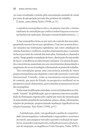 28 MARIA CRISTINA PIANA
vez mais socializada é restrita pela concentração mundial de renda
por meio de apropriação privada dos produtos do trabalho.
E assim, como aﬁrma Netto (1996b, p.15),
o capitalismo monopolista recoloca, em patamar mais alto, o sistema
totalizante de contradições que confere à ordem burguesa os seus tra-
ços basilares de exploração, alienação e transitoriedade histórica [...].
A fase monopólica ﬁrma-se por meio do controle dos mercados,
garantindo maiores lucros aos capitalistas. Com isso ocorrem diver-
sas variações nas instituições capitalistas, tais como: ampliação do
sistema bancário e creditício, acordos empresariais para o aumento
do lucro por meio do controle dos mercados, formando os chamados
cartéis. Surge grande acumulação de lucro, diminuição da taxa média
de lucro e a tendência ao subconsumo aumenta. Os setores de gran-
des concorrências aumentam em seus investimentos demandando o
surgimento de novas tecnologias e diminuindo os postos de trabalho.
Tais contradições geram uma concorrência acirrada de vários
grupos monopolistas que disputam o mercado nacional e o mercado
internacional. Contudo, criam-se mecanismos extraeconômicos
de controle, por meio do Estado, na perspectiva neoliberal ou na
perspectiva social-democrática, para controlar as ameaças aos lucros
dos monopólios.
Todasessasmodiﬁcaçõesestendem-seemnívelplanetárionocha-
mado “mundo” de globalização, que se expressa como nova modali-
dade de dominação imposta pelo capital por meio da intensiﬁcação
do intercâmbio mundial de mercadorias, preços, ideias, informações,
relações de produção, proporcionando mudanças signiﬁcativas nas
relações humanas. Para Netto (1996b, p.91):
A globalização, ainda, vem agudizando o padrão de competitivi-
dade intermonopolista e redesenhando o mapa político-econômico
do mundo: para assegurar mercados e garantir a realização de super-
lucros, as grandes corporações têm conduzido processos supranacio-
nais de integração, os megablocos (União Europeia, Nafta, APEC)
 