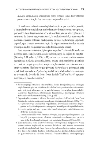 A CONSTRUÇÃO DO PERFIL DO ASSISTENTE SOCIAL NO CENÁRIO EDUCACIONAL 29
que, até agora, não se apresentam como espaços livres de problemas
para a concentração dos interesses do grande capital.
Dessa forma, o fenômeno da globalização se por um lado permite
o intercâmbio mundial por meio da maior interação entre os povos,
por outro, tem trazido uma série de contradições e divergências: o
aumento do desemprego estrutural,4
a exclusão social, o aumento da
pobreza, guerras políticas e religiosas e outros, ratiﬁcando a lógica do
capital, que trazem a concentração da riqueza nas mãos dos setores
monopolizados e o acirramento da desigualdade social.
Para atenuar as contradições postas pelas “crises cíclicas de su-
perprodução, superacumulação e subconsumo da lógica do capital”
(Behring & Boschetti, 2006, p.71) e manter a ordem, ocultar as con-
sequências nefastas do capitalismo, criam-se mecanismos políticos
e econômicos que garantem a reprodução do sistema e formam um
amplo aparato ideológico que procura naturalizar e perpetuar este
modelo de sociedade. Após a Segunda Guerra Mundial, consolidou-
se o chamado Estado de Bem-Estar Social (Welfare State)5
e poste-
riormente o neoliberalismo.6
4 O desemprego estrutural é resultante da forma de organização da produção
capitalista que gera um excedente de trabalhadores que ﬁcam disponíveis como
exército industrial de reserva. Na sociedade com a potencialização do trabalho
decorrente da automação e tecniﬁcação da economia, o desemprego estrutural
toma vulto ainda maior (Behring, 2000, p.35).
5 Segundo a literatura especializada, foram três os pilares do Estado de Bem-Estar
Socialedaspolíticassociaiscorrespondentes,noseuperíododeouro,1945e1975:
1. o pleno emprego (masculino), respaldado na propriedade econômica de pós-
guerra,nadoutrinakeynesianaenoesquemabeveridgianodeseguridadesocial;
2. auniversalizaçãodosserviçossociais,visandoatingiratodosindistintamente,
de forma incondicional; e
3. a assistência social como forma de proteção, cuja principal função seria a de
impedir que segmentos socialmente vulneráveis resvalassem para baixo de
uma linha de pobreza legitimada pela sociedade (Pereira, 2000a, p.55).
6 Neoliberalismo, como arcabouço teórico e ideológico não é algo novo. Nasce
com o combate implacável, no início da década de 1940, às teses keynesianas
e ao ideário do Estado de Bem-Estar, sobretudo aos direitos sociais e aos gan-
hos de produtividade da classe trabalhadora. Seu postulado fundamental é
de que o mercado é a lei social soberana. Friederich Hayek, teórico principal
 
