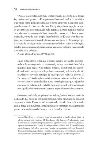 30 MARIA CRISTINA PIANA
O ideário do Estado de Bem-Estar Social é proposto pela teoria
keynesiana em países da Europa e nos Estados Unidos da América
que tinha como princípio de ação o pleno emprego e a menor desi-
gualdade social entre os cidadãos. É erigido pela concepção de que
os governos são responsáveis pela garantia de um mínimo padrão
de vida para todos os cidadãos, como direito social. É baseado no
mercado, contudo com ampla interferência do Estado que deve re-
gular a economia de mercado de modo a assegurar o pleno emprego,
a criação de serviços sociais de consumo coletivo, como a educação,
saúde e assistência social para atender a casos de extrema necessidade
e minimizar a pobreza.
Assim aﬁrma Faleiros (1991, p.20),
é pelo Estado Bem-Estar que o Estado garante ao cidadão a oportu-
nidade de acesso gratuito a certos serviços e a prestação de benefícios
mínimos para todos. Nos Estados Unidos, esses benefícios depen-
dem de critérios rigorosos de pobreza e os serviços de saúde não são
estatizados, havendo serviços de saúde para os velhos e pobres. O
“acesso geral” à educação, à saúde e à justiça existente na Europa de-
corre de direitos estabelecidos numa vasta legislação que se justiﬁca
em nome da cidadania. O cidadão é um sujeito de direitos sociais que
tem igualdade de tratamento perante as políticas sociais existentes.
Comessarealidade,ampliaram-seasfunçõeseconômicasesociais
doEstadoquepassouacontrolarparcialmenteaproduçãoeaassumir
despesas sociais. Essas transformações do Estado foram de acordo
com a força do movimento trabalhista e ocorreram nos chamados
países desenvolvidos da Europa e nos Estados Unidos.
do neoliberalismo expõe suas teses básicas no início da década de 1940. A
ele se juntam, entre outros, M. Friedman, e K. Popper. A adoção das teses
neoliberais e a implementação econômica e político-social têm início, todavia,
apenas no contexto da crise e do colapso do socialismo real. É uma ideologia
capitalista que defende o ajuste dos Estados nacionais às exigências do capital
transnacionalizado, portanto, contrária aos pactos que subordinam o capital a
qualquer forma de soberania popular ou instituições de interesse público.
 