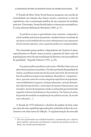 A CONSTRUÇÃO DO PERFIL DO ASSISTENTE SOCIAL NO CENÁRIO EDUCACIONAL 31
O Estado de Bem-Estar Social buscou assegurar um acordo de
neutralidade nas relações das classes sociais e amortecer a crise do
capitalismo com a sustentação pública de um conjunto de medidas
anticrise. Entretanto, foram beneﬁciados os interesses monopólicos.
E como aﬁrmam Behring & Boschetti (2006, p.71),
As políticas sociais se generalizam nesse contexto, compondo o
roldemedidasanticíclicasdoperíodo,etambémforamoresultadode
um pacto social estabelecido nos anos subsequentes com segmentos
do movimento operário, sem o qual não podem ser compreendidas.
Nos chamados países pobres e dependentes da América Latina,
especialmente no Brasil, nunca ocorreu a garantia do bem-estar da
população por meio da universalização de direitos e serviços públicos
de qualidade.7
Segundo Faleiros (1991, p.28),
Nos países pobres periféricos não existe oWelfare State nem um
plenokeynesianismoempolítica.Devidoàprofundadesigualdadede
classes,aspolíticassociaisnãosãodeacessouniversal,decorrentesdo
fatodaresidêncianopaísoudacidadania.Sãopolíticas“categoriais”,
isto é, que tem como alvo certas categorias especíﬁcas da população,
comotrabalhadores(seguros),crianças(alimentos,vacinas)desnutri-
das (distribuição de leite), certos tipos de doentes (hansenianos, por
exemplo),atravésdeprogramascriadosacadagestãogovernamental,
segundo critérios clientelísticos e burocráticos. Na América Latina,
há grande diversidade na implantação de políticas sociais, de acordo
com cada país [...].
A década de 1970 enfrentou o declínio do padrão de bem-estar
pormeiodacrisecapitalista agravada pelos reduzidosíndicesde cres-
cimento com altas taxas de inﬂação. A regulamentação do mercado
7 Não será aprofundada essa realidade brasileira, considerando que o objetivo
deste capítulo é apresentar sucintamente a trajetória das políticas sociais no
Brasil, não visando aprofundamento.
 