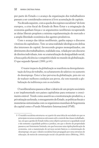 32 MARIA CRISTINA PIANA
por parte do Estado e o avanço da organização dos trabalhadores
passam a ser considerados entraves à livre acumulação de capitais.
Na década seguinte, com a queda dos regimes socialistas8
do leste
europeu, a crise ﬁscal do Estado de Bem-Estar e a estagnação da
economia ganham forças e os argumentos neoliberais recuperando
as ideias liberais propõem a mínima regulamentação do mercado e
a ampla liberdade econômica dos agentes produtivos.
Com o avanço das ideias neoliberais, ganha espaço o discurso
vitorioso do capitalismo.Tem-se uma realidade ideológica em defesa
dos interesses do capital, favorecendo grupos monopolizados, em
detrimento dos trabalhadores, realidade essa, velada por um discurso
dedireitosindividuais,tem-seanaturalizaçãodadesigualdadesocial,
a busca pela eﬁciência e competitividade no mundo da globalização.
O que segundo Sposati (2000, p.64):
O maior impacto da globalização se manifesta na desregulamen-
tação da força de trabalho, no achatamento de salários e no aumento
do desemprego. Esta é a face perversa da globalização, pois em vez
de traduzir melhores condições aos povos, ela vem trazendo a glo-
balização da indiferença com os excluídos.
O neoliberalismo passou a ditar o ideário de um projeto societário
a ser implementado nos países capitalistas para restaurar o cresci-
mento estável.Tendo como assertivas a reestruturação produtiva, a
privatizaçãoacelerada,oenxugamentodoEstado,aspolíticasﬁscaise
monetárias sintonizadas com os organismos mundiais de hegemonia
do capital como o Fundo Monetário Internacional (FMI).
8 O modelo socialista estruturou-se a partir de uma ideia de sociedade em que os
principaisrecursoseconômicosestivessemsobocontroledasclassestrabalhado-
ras; em que a gestão do Estado tinha como objetivo promover a igualdade social
e tão somente a igualdade política e jurídica; em que o direito de propriedade
passava a ser fortemente limitado; em que houvesse uma rígida planiﬁcação da
economia, com a manutenção de serviços sociais básicos e a minimização do
desemprego; em que o ideário socialista fosse propagado por uma estrutura de
educação, de meios de comunicação social e do partido único (Behring, 2003).
 