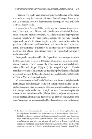 A CONSTRUÇÃO DO PERFIL DO ASSISTENTE SOCIAL NO CENÁRIO EDUCACIONAL 33
Para essa realidade, vive-se o desmonte da cidadania social, uma
das maiores conquistas democráticas e o abalo da utopia de constru-
çãodeumasociedadelivredeincertezasedesamparossociais(Estado
de Bem-Estar Social).
Como aﬁrma Pereira (2000a, p.56), tem-se em quase todo o mun-
do, o desmonte das políticas nacionais de garantias sociais básicas,
cujas principais implicações estão voltadas aos cortes de programas
sociais à população de baixa renda, à diminuição dos benefícios da
seguridade social e à criminalização da pobreza com o incentivo às
práticas tradicionais de clientelismo, à ﬁlantropia social e empre-
sarial, à solidariedade informal e ao assistencialismo, revestidos de
práticas alternativas e inovadoras para uma realidade de pobreza e
exclusão social.9
No que diz respeito ao Estado Capitalista, este sempre assumiu
historicamente os interesses da burguesia, da classe dominante asse-
gurandomuitosfavorecimentosebenefíciosparaaprimaziadolucro.
Aﬁrma Netto (1996, p.100) que “[...] a desqualiﬁcação do Estado
tem sido, como se sabe, a pedra-de-toque do privatismo da ideologia
neoliberal:adefesado‘EstadoMínimo’pretendefundamentalmente
o ‘Estado Máximo’ para o Capital”.
O enfrentamento do Estado Nacional mediante as exigências da
globalização capitalista, em transferir as responsabilidades e as de-
cisões do mesmo para o mercado, o bem comum dos cidadãos para a
iniciativaprivada,asoberaniadanaçãoparaaordemsocialcapitalista
dominantenocenáriomundial(Abreu,2000,p.41)vêmacompanha-
dos de desregulamentação e de extinção de direitos sociais, mas com
uma“proposta”demodernização,liberdade,democraciaecidadania.
9 Exclusão Social é aqui entendida como uma situação de privação coletiva que
inclui pobreza, discriminação, subalternidade, a não equidade, a não acessi-
bilidade, a não representação pública como situações multiformes. Expressas
entre outras situações como: o crescimento da população nas ruas, nas cidades
nos abrigos, os sem-teto, o crescimento da violência, o desemprego de longa
duração, a fragilização das estruturas familiares, o crescimento do uso indevido
de drogas, a mudança do sistema produtivo entre outros (Sposati, 1999, p.67-8).
 