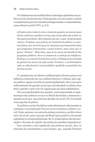 34 MARIA CRISTINA PIANA
Os rebatimentos do neoliberalismo (ideologia capitalista) nas po-
líticas sociais são desastrosos. Estas passam a ter um caráter eventual
ecomplementarpormeiodepráticasfragmentadasecompensatórias,
como aﬁrma Laurell (1997, p.163):
o Estado só deve intervir com o intuito de garantir um mínimo para
aliviar a pobreza e produzir serviços que os privados não podem ou
não querem produzir, além daqueles que são, a rigor, de apropriação
coletiva. Propõem uma política de beneﬁcência pública ou assis-
tencialista com um forte grau de imposição governamental sobre
que programas instrumentar e quem instruir, para evitar que se
gerem “direitos”. Além disso, para se ter acesso aos benefícios dos
programas públicos, deve-se comprovar a condição de indigência.
Rechaça-se o conceito dos direitos sociais e a obrigação da sociedade
de garanti-los através da ação estatal. Portanto, o neoliberalismo
opõe-se radicalmente à universalidade, igualdade e gratuidade dos
serviços sociais.
O cumprimento do ideário neoliberal pelos diversos países terá
inﬂuência sobretudo por sua tradição histórica e cultural, pelo regi-
me político vigente inserido no mundo globalizado, bem como pelo
enfrentamento da questão social (que será abordado no último item
deste capítulo) e pelo nível de organização da classe trabalhadora.
Não será aprofundada essa questão, senão apresentada a imple-
mentação das políticas sociais no Brasil destinadas a minimizar a
questão social que, nas primeiras décadas do século XX, foi tratada
como questão de polícia.
As políticas sociais brasileiras estão diretamente relacionadas às
condições vivenciadas pelo País em níveis econômico, político e so-
cial. Estão, portanto, no centro do embate econômico e político deste
início de século, pois a inserção do Brasil (país periférico do mundo
capitalista) no mundo globalizado, far-lo-á dependente das determi-
nações e decisões do capital e das potências mundiais hegemônicas.
Para entender o real signiﬁcado das políticas sociais, deve-se
relacioná-las estreitamente a suas funções, que, segundo Pastorini
 