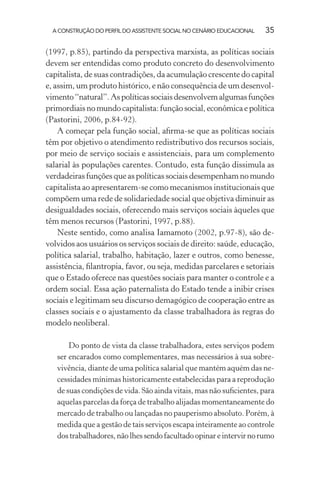 A CONSTRUÇÃO DO PERFIL DO ASSISTENTE SOCIAL NO CENÁRIO EDUCACIONAL 35
(1997, p.85), partindo da perspectiva marxista, as políticas sociais
devem ser entendidas como produto concreto do desenvolvimento
capitalista, de suas contradições, da acumulação crescente do capital
e, assim, um produto histórico, e não consequência de um desenvol-
vimento“natural”.Aspolíticassociaisdesenvolvemalgumasfunções
primordiais no mundo capitalista: função social, econômica e política
(Pastorini, 2006, p.84-92).
A começar pela função social, aﬁrma-se que as políticas sociais
têm por objetivo o atendimento redistributivo dos recursos sociais,
por meio de serviço sociais e assistenciais, para um complemento
salarial às populações carentes. Contudo, esta função dissimula as
verdadeiras funções que as políticas sociais desempenham no mundo
capitalista ao apresentarem-se como mecanismos institucionais que
compõem uma rede de solidariedade social que objetiva diminuir as
desigualdades sociais, oferecendo mais serviços sociais àqueles que
têm menos recursos (Pastorini, 1997, p.88).
Neste sentido, como analisa Iamamoto (2002, p.97-8), são de-
volvidos aos usuários os serviços sociais de direito: saúde, educação,
política salarial, trabalho, habitação, lazer e outros, como benesse,
assistência, ﬁlantropia, favor, ou seja, medidas parcelares e setoriais
que o Estado oferece nas questões sociais para manter o controle e a
ordem social. Essa ação paternalista do Estado tende a inibir crises
sociais e legitimam seu discurso demagógico de cooperação entre as
classes sociais e o ajustamento da classe trabalhadora às regras do
modelo neoliberal.
Do ponto de vista da classe trabalhadora, estes serviços podem
ser encarados como complementares, mas necessários à sua sobre-
vivência, diante de uma política salarial que mantém aquém das ne-
cessidades mínimas historicamente estabelecidas para a reprodução
de suas condições de vida. São ainda vitais, mas não suﬁcientes, para
aquelas parcelas da força de trabalho alijadas momentaneamente do
mercado de trabalho ou lançadas no pauperismo absoluto. Porém, à
medida que a gestão de tais serviços escapa inteiramente ao controle
dostrabalhadores,nãolhessendofacultadoopinareintervirnorumo
 