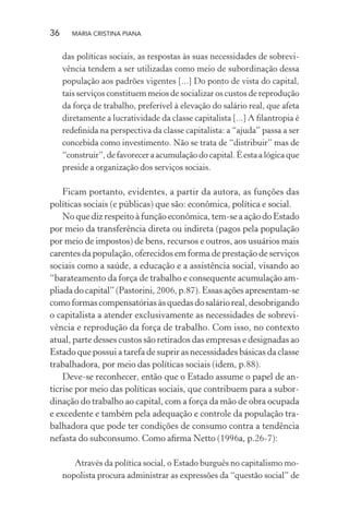 36 MARIA CRISTINA PIANA
das políticas sociais, as respostas às suas necessidades de sobrevi-
vência tendem a ser utilizadas como meio de subordinação dessa
população aos padrões vigentes [...] Do ponto de vista do capital,
tais serviços constituem meios de socializar os custos de reprodução
da força de trabalho, preferível à elevação do salário real, que afeta
diretamente a lucratividade da classe capitalista [...] A ﬁlantropia é
redeﬁnida na perspectiva da classe capitalista: a “ajuda” passa a ser
concebida como investimento. Não se trata de “distribuir” mas de
“construir”, de favorecer a acumulação do capital. É esta a lógica que
preside a organização dos serviços sociais.
Ficam portanto, evidentes, a partir da autora, as funções das
políticas sociais (e públicas) que são: econômica, política e social.
No que diz respeito à função econômica, tem-se a ação do Estado
por meio da transferência direta ou indireta (pagos pela população
por meio de impostos) de bens, recursos e outros, aos usuários mais
carentes da população, oferecidos em forma de prestação de serviços
sociais como a saúde, a educação e a assistência social, visando ao
“barateamento da força de trabalho e consequente acumulação am-
pliada do capital” (Pastorini, 2006, p.87). Essas ações apresentam-se
como formas compensatórias às quedas do salário real, desobrigando
o capitalista a atender exclusivamente as necessidades de sobrevi-
vência e reprodução da força de trabalho. Com isso, no contexto
atual, parte desses custos são retirados das empresas e designadas ao
Estado que possui a tarefa de suprir as necessidades básicas da classe
trabalhadora, por meio das políticas sociais (idem, p.88).
Deve-se reconhecer, então que o Estado assume o papel de an-
ticrise por meio das políticas sociais, que contribuem para a subor-
dinação do trabalho ao capital, com a força da mão de obra ocupada
e excedente e também pela adequação e controle da população tra-
balhadora que pode ter condições de consumo contra a tendência
nefasta do subconsumo. Como aﬁrma Netto (1996a, p.26-7):
Através da política social, o Estado burguês no capitalismo mo-
nopolista procura administrar as expressões da “questão social” de
 