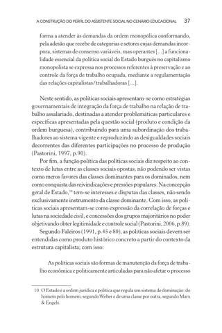 A CONSTRUÇÃO DO PERFIL DO ASSISTENTE SOCIAL NO CENÁRIO EDUCACIONAL 37
forma a atender às demandas da ordem monopólica conformando,
pela adesão que recebe de categorias e setores cujas demandas incor-
pora, sistemas de consenso variáveis, mas operantes [...] a funciona-
lidade essencial da política social do Estado burguês no capitalismo
monopolista se expressa nos processos referentes à preservação e ao
controle da força de trabalho ocupada, mediante a regulamentação
das relações capitalistas/trabalhadoras [...].
Neste sentido, as políticas sociais apresentam-se como estratégias
governamentais de integração da força de trabalho na relação de tra-
balho assalariado, destinadas a atender problemáticas particulares e
especíﬁcas apresentadas pela questão social (produto e condição da
ordem burguesa), contribuindo para uma subordinação dos traba-
lhadores ao sistema vigente e reproduzindo as desigualdades sociais
decorrentes das diferentes participações no processo de produção
(Pastorini, 1997, p.90).
Por ﬁm, a função política das políticas sociais diz respeito ao con-
texto de lutas entre as classes sociais opostas, não podendo ser vistas
como meros favores das classes dominantes para os dominados, nem
comoconquistadasreivindicaçõesepressõespopulares.Naconcepção
geral de Estado,10
tem-se interesses e disputas das classes, não sendo
exclusivamente instrumento da classe dominante. Com isso, as polí-
ticas sociais apresentam-se como expressão da correlação de forças e
lutasnasociedadecivil,econcessõesdosgruposmajoritáriosnopoder
objetivandoobterlegitimidadeecontrolesocial(Pastorini,2006,p.89).
Segundo Faleiros (1991, p.45 e 80), as políticas sociais devem ser
entendidas como produto histórico concreto a partir do contexto da
estrutura capitalista; com isso:
As políticas sociais são formas de manutenção da força de traba-
lho econômica e politicamente articuladas para não afetar o processo
10 O Estado é a ordem jurídica e política que regula um sistema de dominação: do
homem pelo homem, segundoWeber e de uma classe por outra, segundo Marx
& Engels.
 
