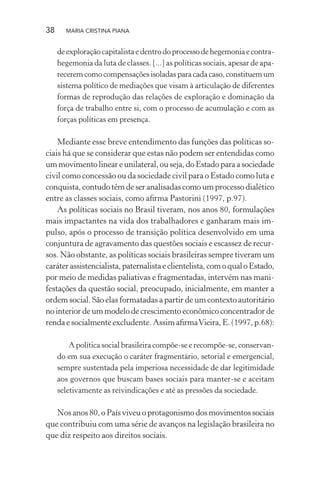 38 MARIA CRISTINA PIANA
deexploraçãocapitalistaedentrodoprocessodehegemoniaecontra-
hegemonia da luta de classes. [...] as políticas sociais, apesar de apa-
recerem como compensações isoladas para cada caso, constituem um
sistema político de mediações que visam à articulação de diferentes
formas de reprodução das relações de exploração e dominação da
força de trabalho entre si, com o processo de acumulação e com as
forças políticas em presença.
Mediante esse breve entendimento das funções das políticas so-
ciais há que se considerar que estas não podem ser entendidas como
ummovimentolineareunilateral,ouseja,doEstadoparaasociedade
civil como concessão ou da sociedade civil para o Estado como luta e
conquista, contudo têm de ser analisadas como um processo dialético
entre as classes sociais, como aﬁrma Pastorini (1997, p.97).
As políticas sociais no Brasil tiveram, nos anos 80, formulações
mais impactantes na vida dos trabalhadores e ganharam mais im-
pulso, após o processo de transição política desenvolvido em uma
conjuntura de agravamento das questões sociais e escassez de recur-
sos. Não obstante, as políticas sociais brasileiras sempre tiveram um
caráterassistencialista,paternalistaeclientelista,comoqualoEstado,
por meio de medidas paliativas e fragmentadas, intervém nas mani-
festações da questão social, preocupado, inicialmente, em manter a
ordem social. São elas formatadas a partir de um contexto autoritário
nointeriordeummodelodecrescimentoeconômicoconcentradorde
renda e socialmente excludente. Assim aﬁrmaVieira, E. (1997, p.68):
A política social brasileira compõe-se e recompõe-se, conservan-
do em sua execução o caráter fragmentário, setorial e emergencial,
sempre sustentada pela imperiosa necessidade de dar legitimidade
aos governos que buscam bases sociais para manter-se e aceitam
seletivamente as reivindicações e até as pressões da sociedade.
Nosanos80,oPaísviveuoprotagonismodosmovimentossociais
que contribuiu com uma série de avanços na legislação brasileira no
que diz respeito aos direitos sociais.
 