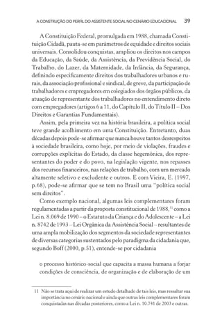 A CONSTRUÇÃO DO PERFIL DO ASSISTENTE SOCIAL NO CENÁRIO EDUCACIONAL 39
A Constituição Federal, promulgada em 1988, chamada Consti-
tuição Cidadã, pauta-se em parâmetros de equidade e direitos sociais
universais. Consolidou conquistas, ampliou os direitos nos campos
da Educação, da Saúde, da Assistência, da Previdência Social, do
Trabalho, do Lazer, da Maternidade, da Infância, da Segurança,
deﬁnindo especiﬁcamente direitos dos trabalhadores urbanos e ru-
rais, da associação proﬁssional e sindical, de greve, da participação de
trabalhadores e empregadores em colegiados dos órgãos públicos, da
atuação de representante dos trabalhadores no entendimento direto
com empregadores (artigos 6 a 11, do Capítulo II, doTítulo II – Dos
Direitos e Garantias Fundamentais).
Assim, pela primeira vez na história brasileira, a política social
teve grande acolhimento em uma Constituição. Entretanto, duas
décadas depois pode-se aﬁrmar que nunca houve tantos desrespeitos
à sociedade brasileira, como hoje, por meio de violações, fraudes e
corrupções explícitas do Estado, da classe hegemônica, dos repre-
sentantes do poder e do povo, na legislação vigente, nos repasses
dos recursos ﬁnanceiros, nas relações de trabalho, com um mercado
altamente seletivo e excludente e outros. E com Vieira, E. (1997,
p.68), pode-se aﬁrmar que se tem no Brasil uma “política social
sem direitos”.
Como exemplo nacional, algumas leis complementares foram
regulamentadas a partir da proposta constitucional de 1988,11
como a
Lei n. 8.069 de 1990 – o Estatuto da Criança e do Adolescente – a Lei
n. 8742 de 1993 – Lei Orgânica da Assistência Social – resultantes de
uma ampla mobilização dos segmentos da sociedade representantes
de diversas categorias sustentados pelo paradigma da cidadania que,
segundo Boff (2000, p.51), entende-se por cidadania
o processo histórico-social que capacita a massa humana a forjar
condições de consciência, de organização e de elaboração de um
11 Não se trata aqui de realizar um estudo detalhado de tais leis, mas ressaltar sua
importância no cenário nacional e ainda que outras leis complementares foram
conquistadas nas décadas posteriores, como a Lei n. 10.741 de 2003 e outras.
 