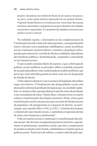 40 MARIA CRISTINA PIANA
projeto e de práticas no sentido de deixar de ser massa e de passar a
ser povo, como sujeito histórico plasmador de seu próprio destino.
O grande desaﬁo histórico é certamente este: como fazer das massas
anônimas,deserdadasemanipuláveisumpovobrasileirodecidadãos
conscientes e organizados. É o propósito da cidadania como processo
político-social e cultural.
Na realidade vigente, o desrespeito às leis complementares da
Constituiçãotemsidoatônicadeváriosgovernos,consequentemente
temos o descaso com a população trabalhadora e assim as políticas
sociais continuam assistencialistas e mantêm a população pobre,
grande parte miserável, excluída do direito à cidadania, dependente
dos benefícios públicos, desmobilizando, cooptando e controlando
os movimentos sociais.
O que se pode constatar diante do exposto, é que a efetivação de
políticas sociais (públicas ou privadas) reﬂete a realidade marcante
deumpaísdependenteeestácondicionadaaomodeloneoliberal,que
prevê que cada indivíduo garanta seu bem-estar em vez da garantia
do Estado de direito.
Outroaspectoadestacaréqueosavançosdalegislaçãonãopodem
negar seus limites. O fundamento das desigualdades sociais está
alicerçado na forma de produção da riqueza que, na sociedade capita-
lista, se sustenta sobre a propriedade privada dos meios de produção
e nas contradições de classe. Diante disso, o homem torna-se sujeito
coletivo e transformador das relações existentes. Então, a busca pela
transformação social é um processo que necessita do fortalecimento
da população e de protagonistas na conquista de direitos, na parti-
cipação, que segundo Marx (1982, p.1985), “a história dos homens
é a história de suas relações sociais, e capitalismo é expressão da luta
de classe entre burguesia e proletariado”.
Cabe aos sujeitos sociais a construção e a transformação das rela-
ções sociais. São diversos os segmentos presentes nesta luta, especial-
mente os proﬁssionais, assistentes sociais, que têm o compromisso
de mediar as relações entre Estado, trabalhadores e Capital e gerir as
políticassociais.Nesteiníciodemilênio,ocenáriocolocadopelocapi-
 