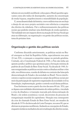 A CONSTRUÇÃO DO PERFIL DO ASSISTENTE SOCIAL NO CENÁRIO EDUCACIONAL 41
talismo em seu modelo neoliberal, coloca para o Brasil questões agra-
vantes como alto índice de desempenho, aumento da concentração
de renda/riqueza, empobrecimento e miserabilidade da população.
E,nessadinamicidadedahistória,onovomilêniotrazemseubojo
o desejo de um novo projeto societário com referência a conquista
dos direitos da cidadania. Daí o redimensionamento das políticas
sociais que poderão sinalizar uma distribuição de renda equitativa.
Tal realidade tem um impacto direto na atuação do Serviço Social que
atua na elaboração, na organização e na gestão das políticas sociais,
tema do próximo item.
Organização e gestão das políticas sociais
Conforme discutido anteriormente, as políticas sociais no Bra-
sil emergem no ﬁnal da República Velha, especialmente nos anos
20 (séc.XX), e começam a conquistar espaço no período getulista.
Contudo, até a Constituição Federal de 1988, o País não tinha um
aparato jurídico-político que apontasse para a formação mínima de
padrões de um Estado de Bem-Estar Social. Na década de 1980, fo-
ram reorganizadas as políticas sociais contra a ditadura militar e têm
sido, nos últimos anos, ocasião de debates no contexto das lutas pela
democratização do Estado e da sociedade no Brasil. Novos interlo-
cutores e sujeitos sociais surgiram no campo das políticas sociais por
meio da participação de segmentos organizados da sociedade civil na
formulação, implementação, gestão e controle social destas políticas.
Esse fenômeno ocorre a partir da crise dos anos 80 (séc. XX), que
se depara com realidades determinantes de ordem política, vinculada
à crise da ditadura e à transição marcada pela democratização do
Brasil, e de ordem econômica e social, decorrentes do processo de
reorganização mundial do capitalismo. Situação essa consequente
da crise do chamado Estado de Bem-Estar Social, em meados da
década de 1970 e da derrocada do Leste Europeu, nos anos 80, que se
abriram às propostas neoliberais, ﬁndando as concepções do Estado,
enquantoinstânciamediadoradauniversalizaçãodosdireitossociais.
 