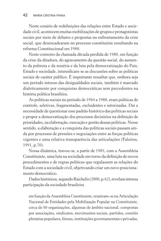 42 MARIA CRISTINA PIANA
Neste cenário de redeﬁnições das relações entre Estado e socie-
dade civil, acontecem muitas mobilizações de grupos e protagonistas
sociais por meio de debates e propostas no enfrentamento da crise
social, que desencadearam no processo constituinte resultando na
reforma Constitucional em 1988.
Neste contexto da chamada década perdida de 1980, em função
da crise da ditadura, do agravamento da questão social, do aumen-
to da pobreza e da miséria e da luta pela democratização do País,
Estado e sociedade, intensiﬁcam-se as discussões sobre as políticas
sociais de caráter público. É importante ressaltar que, embora seja
um período intenso das desigualdades sociais, também é marcado
dialeticamente por conquistas democráticas sem precedentes na
história política brasileira.
As políticas sociais no período de 1964 a 1988, eram políticas de
controle, seletivas, fragmentadas, excludentes e setorizadas. Daí a
necessidade de questionar esse padrão histórico das políticas sociais
e propor a democratização dos processos decisórios na deﬁnição de
prioridades, na elaboração, execução e gestão dessas políticas. Nesse
sentido, a elaboração e a conquista das políticas sociais passam ain-
da por processos de pressões e negociações entre as forças políticas
vigentes e uma relativa transparência das articulações (Faleiros,
1991, p.70).
Nessa dinâmica, travou-se, a partir de 1985, com a Assembleia
Constituinte, uma luta na sociedade em torno da deﬁnição de novos
procedimentos e de regras políticas que regulassem as relações do
Estado com a sociedade civil, objetivando criar um novo posiciona-
mento democrático.
Dadoshistóricos,segundoRaichelis(2000,p.62),revelamintensa
participação da sociedade brasileira
em função da Assembleia Constituinte, reuniram-se na Articulação
Nacional de Entidades pela Mobilização Popular na Constituinte,
cerca de 80 organizações, algumas de âmbito nacional, compostas
por associações, sindicatos, movimentos sociais, partidos, comitês
plenárias populares, fóruns, instituições governamentais e privadas,
 