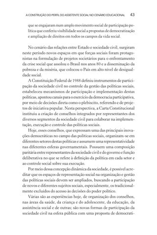 A CONSTRUÇÃO DO PERFIL DO ASSISTENTE SOCIAL NO CENÁRIO EDUCACIONAL 43
que se engajaram num amplo movimento social de participação po-
lítica que conferiu visibilidade social a propostas de democratização
e ampliação de direitos em todos os campos da vida social.
No cenário das relações entre Estado e sociedade civil, surgiram
neste período novos espaços em que forças sociais foram protago-
nistas na formulação de projetos societários para o enfrentamento
da crise social que assolou o Brasil nos anos 80 e a disseminação da
pobreza e da miséria, que colocou o País em alto nível de desigual-
dade social.
A Constituição Federal de 1988 deﬁniu instrumentos de partici-
pação da sociedade civil no controle da gestão das políticas sociais,
estabeleceu mecanismos de participação e implementação destas
políticas,apontoucanaisparaoexercíciodademocraciaparticipativa,
por meio de decisões direta como o plebiscito, referendo e de proje-
tos de iniciativa popular. Nesta perspectiva, a Carta Constitucional
instituiu a criação de conselhos integrados por representantes dos
diversos segmentos da sociedade civil para colaborar na implemen-
tação, execução e controle das políticas sociais.
Hoje, esses conselhos, que expressam uma das principais inova-
ções democráticas no campo das políticas sociais, organizam-se em
diferentes setores destas políticas e assumem uma representatividade
nas diferentes esferas governamentais. Possuem uma composição
paritáriaentrerepresentantesdasociedadeciviledogovernoefunção
deliberativa no que se refere à deﬁnição da política em cada setor e
ao controle social sobre sua execução.
Por meio dessa concepção dinâmica da sociedade, é possível acre-
ditar que os espaços de representação social na organização e gestão
das políticas sociais devem ser ampliados, buscando a participação
de novos e diferentes sujeitos sociais, especialmente, os tradicional-
mente excluídos do acesso às decisões do poder político.
Várias são as experiências hoje, de organização dos conselhos,
nas áreas da saúde, da criança e do adolescente, da educação, da
assistência social e de outras; são novas formas de participação da
sociedade civil na esfera pública com uma proposta de democrati-
 