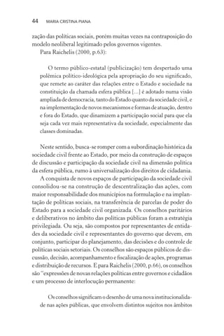 44 MARIA CRISTINA PIANA
zação das políticas sociais, porém muitas vezes na contraposição do
modelo neoliberal legitimado pelos governos vigentes.
Para Raichelis (2000, p.63):
O termo público-estatal (publicização) tem despertado uma
polêmica político-ideológica pela apropriação do seu signiﬁcado,
que remete ao caráter das relações entre o Estado e sociedade na
constituição da chamada esfera pública [...] é adotado numa visão
ampliadadedemocracia,tantodoEstadoquantodasociedadecivil,e
na implementação de novos mecanismos e formas de atuação, dentro
e fora do Estado, que dinamizem a participação social para que ela
seja cada vez mais representativa da sociedade, especialmente das
classes dominadas.
Neste sentido, busca-se romper com a subordinação histórica da
sociedade civil frente ao Estado, por meio da construção de espaços
de discussão e participação da sociedade civil na dimensão política
da esfera pública, rumo à universalização dos direitos de cidadania.
A conquista de novos espaços de participação da sociedade civil
consolidou-se na construção de descentralização das ações, com
maior responsabilidade dos municípios na formulação e na implan-
tação de políticas sociais, na transferência de parcelas de poder do
Estado para a sociedade civil organizada. Os conselhos paritários
e deliberativos no âmbito das políticas públicas foram a estratégia
privilegiada. Ou seja, são compostos por representantes de entida-
des da sociedade civil e representantes do governo que devem, em
conjunto, participar do planejamento, das decisões e do controle de
políticas sociais setoriais. Os conselhos são espaços públicos de dis-
cussão, decisão, acompanhamento e ﬁscalização de ações, programas
e distribuição de recursos. E para Raichelis (2000, p.66), os conselhos
são “expressões de novas relações políticas entre governos e cidadãos
e um processo de interlocução permanente:
Os conselhos signiﬁcam o desenho de uma nova institucionalida-
de nas ações públicas, que envolvem distintos sujeitos nos âmbitos
 