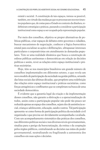A CONSTRUÇÃO DO PERFIL DO ASSISTENTE SOCIAL NO CENÁRIO EDUCACIONAL 45
estatal e societal. A constituição de tais espaços, tornou-se possível,
também,emvirtudedasmudançasqueseprocessavamnosmovimen-
tospopularesque,decostasparaoEstadonocontextodaditadura,re-
deﬁniram estratégias e práticas, passando a considerar a participação
institucional como espaço a ser ocupado pela representação popular.
Por meio dos conselhos, objetiva-se propor alternativas de po-
líticas públicas, criar espaços de debates entre governos e cidadãos,
buscar mecanismos de negociação, conhecer a lógica burocrática
estatal para socializar as ações e deliberações, ultrapassar interesses
particulares e corporativistas em atendimento às demandas popu-
lares. Tem-se uma realidade dinâmica que busca a construção de
esferas públicas autônomas e democráticas em relação às decisões
políticas e assim, rever as relações entre espaço institucional e prá-
ticas societárias.
Hoje, têm-se nos municípios brasileiros um grande número de
conselhos implementados em diferentes setores, o que revela um
novo modelo de participação da sociedade na gestão pública, oriundo
das lutas sociais das últimas décadas, que propõem uma redeﬁnição
das relações entre espaço institucional e práticas societárias, como
forças antagônicas e conﬂitantes que se completam na busca de uma
sociedade democrática.
É evidente que a garantia legal da criação e da implementação
desses conselhos, não garante a efetivação e a operacionalização de
todos, assim como a participação popular não pode tão pouco ser
reduzidaapenasaoespaçodosconselhos,sejamelesdeassistênciaso-
cial, criança e adolescente, educação, saúde e outros.Tal participação
apresenta-se como forma de participação política da sociedade civil
organizada e que precisa ser devidamente acompanhada e avaliada.
Com um acompanhamento sistemático das práticas dos conselhos,
nas diferentes políticas sociais e nos diversos níveis governamentais,
sinaliza para o perigo da burocratização, da rotina e da cooptação
pelos órgãos públicos, centralizando as decisões nas mãos do poder
governamental, neutralizando ou fragilizando a autonomia dos
conselhos em suas ações e decisões.
 