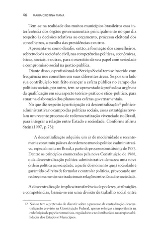 46 MARIA CRISTINA PIANA
Tem-se na realidade dos muitos municípios brasileiros essa in-
terferência dos órgãos governamentais principalmente no que diz
respeito às decisões relativas ao orçamento, processo eleitoral dos
conselheiros, a escolha das presidências e outros.
Apresenta-se como desaﬁo, então, a formação dos conselheiros,
sobretudodasociedadecivil,nascompetênciaspolíticas,econômicas,
éticas, sociais, e outras, para o exercício de seu papel com seriedade
e compromisso social na gestão pública.
Diante disso, o proﬁssional de Serviço Social tem se inserido com
frequência nos conselhos em suas diferentes áreas. Se por um lado
sua contribuição tem feito avançar a esfera pública no campo das
políticas sociais, por outro, tem-se apresentado à proﬁssão a urgência
da qualiﬁcação em seu aspecto teórico-prático e ético-político, para
atuar na elaboração dos planos nas esferas governamentais.
No que diz respeito à participação e à descentralização12
político-
administrativa no campo das políticas sociais, essas estratégias reve-
lam um recente processo de redemocratização vivenciado no Brasil,
para integrar a relação entre Estado e sociedade. Conforme aﬁrma
Stein (1997, p.75):
A descentralização adquiriu um ar de modernidade e recente-
menteconstituiupalavradeordemnomundopolíticoeadministrati-
vo,especialmentenoBrasil,apartirdoprocessoconstituintede1987.
Dentre os princípios enumerados pela nova Constituição de 1988,
o da descentralização política-administrativa demarca uma nova
ordem política na sociedade, a partir do momento que à sociedade é
garantido o direito de formular e controlar políticas, provocando um
redirecionamento nas tradicionais relações entre Estado e sociedade.
A descentralização implica transferência de poderes, atribuições
e competências, baseia-se em uma divisão de trabalho social entre
12 Não se tem a pretensão de discutir sobre o processo de centralização-descen-
tralização previsto na Constituição Federal, apenas reforçar a importância na
redeﬁnição de papéis normativos, reguladores e redistributivos nas responsabi-
lidades dos Estados e Municípios.
 