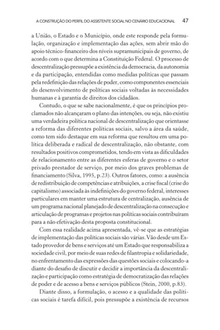 A CONSTRUÇÃO DO PERFIL DO ASSISTENTE SOCIAL NO CENÁRIO EDUCACIONAL 47
a União, o Estado e o Município, onde este responde pela formu-
lação, organização e implementação das ações, sem abrir mão do
apoio técnico-ﬁnanceiro dos níveis supramunicipais de governo, de
acordo com o que determina a Constituição Federal. O processo de
descentralizaçãopressupõeaexistênciadademocracia,daautonomia
e da participação, entendidas como medidas políticas que passam
pela redeﬁnição das relações de poder, como componentes essenciais
do desenvolvimento de políticas sociais voltadas às necessidades
humanas e à garantia de direitos dos cidadãos.
Contudo, o que se sabe nacionalmente, é que os princípios pro-
clamados não alcançaram o plano das intenções, ou seja, não existiu
uma verdadeira política nacional de descentralização que orientasse
a reforma das diferentes políticas sociais, salvo a área da saúde,
como tem sido destaque em sua reforma que resultou em uma po-
lítica deliberada e radical de descentralização, não obstante, com
resultados positivos comprometidos, tendo em vista as diﬁculdades
de relacionamento entre as diferentes esferas de governo e o setor
privado prestador de serviço, por meio dos graves problemas de
ﬁnanciamento (Silva, 1995, p.23). Outros fatores, como: a ausência
de redistribuição de competências e atribuições, a crise ﬁscal (crise do
capitalismo) associada às indeﬁnições do governo federal, interesses
particulares em manter uma estrutura de centralização, ausência de
umprogramanacionalplanejadodedescentralizaçãonaconsecuçãoe
articulaçãodeprogramaseprojetosnaspolíticassociaiscontribuíram
para a não efetivação desta proposta constitucional.
Com essa realidade acima apresentada, vê-se que as estratégias
de implementação das políticas sociais são várias.Vão desde um Es-
tado provedor de bens e serviços até um Estado que responsabiliza a
sociedade civil, por meio de suas redes de ﬁlantropia e solidariedade,
no enfrentamento das expressões das questões sociais e colocando-a
diante do desaﬁo de discutir e decidir a importância da descentrali-
zação e participação como estratégia de democratização das relações
de poder e de acesso a bens e serviços públicos (Stein, 2000, p.83).
Diante disso, a formulação, o acesso e a qualidade das políti-
cas sociais é tarefa difícil, pois pressupõe a existência de recursos
 
