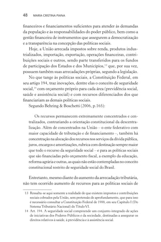 48 MARIA CRISTINA PIANA
ﬁnanceiros e ﬁnanciamentos suﬁcientes para atender às demandas
da população e às responsabilidades do poder público, bem como a
gestão ﬁnanceira de instrumentos que assegurem a democratização
e a transparência na concepção das políticas sociais.
Hoje, a União arrecada impostos sobre renda, produtos indus-
trializados, importação, exportação, operações ﬁnanceiras, contri-
buições sociais e outros, sendo parte transferidos para os fundos
de participação dos Estados e dos Municípios,13
que, por sua vez,
possuem também suas arrecadações próprias, segundo a legislação.
No que tange às políticas sociais, a Constituição Federal, em
seu artigo 194, traz inovações, dentre elas o conceito de seguridade
social,14
com orçamento próprio para cada área (previdência social,
saúde e assistência social) e com recursos diferenciados dos que
ﬁnanciariam as demais políticas sociais.
Segundo Behring & Boschetti (2006, p.165):
Os recursos permanecem extremamente concentrados e cen-
tralizados, contrariando a orientação constitucional da descentra-
lização. Além de concentrados na União – o ente federativo com
maior capacidade de tributação e de ﬁnanciamento –, também há
concentraçãonaalocaçãodosrecursosnosserviçosdadívidapública,
juros,encargoseamortizações,rubricacomdestinaçãosempremaior
que todo o recurso da seguridade social – e para as políticas sociais
que são ﬁnanciadas pelo orçamento ﬁscal, a exemplo da educação,
reformaagráriaeoutras,asquaisnãoestãocontempladasnoconceito
constitucional restrito de seguridade social do Brasil.
Entretanto, mesmo diante do aumento da arrecadação tributária,
não tem ocorrido aumento de recursos para as políticas sociais de
13 Ressalta-se aqui somente a realidade de que existem impostos e contribuições
sociais cobrados pela União, sem pretensão de aprofundamento, que para isso
é necessário consultar a Constituição Federal de 1988, em seu Capítulo I (Do
Sistema Tributário Nacional) do TítuloVI.
14 Art. 194. A seguridade social compreende um conjunto integrado de ações
de iniciativas dos Poderes Públicos e da sociedade, destinadas a assegurar os
direitos relativos à saúde, à previdência e à assistência social.
 