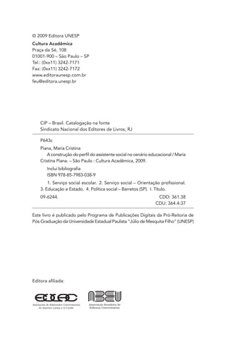 Editora aﬁliada:
CIP – Brasil. Catalogação na fonte
Sindicato Nacional dos Editores de Livros, RJ
P643c
Piana, Maria Cristina
A construção do perﬁl do assistente social no cenário educacional / Maria
Cristina Piana. – São Paulo : Cultura Acadêmica, 2009.
Inclui bibliograﬁa
ISBN 978-85-7983-038-9
1. Serviço social escolar. 2. Serviço social – Orientação proﬁssional.
3. Educação e Estado. 4. Política social – Barretos (SP). I. Título.
09-6244. CDD: 361.38
CDU: 364.4:37
Este livro é publicado pelo Programa de Publicações Digitais da Pró-Reitoria de
Pós-Graduação da Universidade Estadual Paulista “Júlio de Mesquita Filho” (UNESP)
© 2009 Editora UNESP
Cultura Acadêmica
Praça da Sé, 108
01001-900 – São Paulo – SP
Tel.: (0xx11) 3242-7171
Fax: (0xx11) 3242-7172
www.editoraunesp.com.br
feu@editora.unesp.br
 