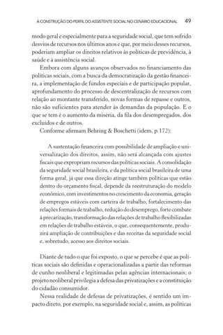 A CONSTRUÇÃO DO PERFIL DO ASSISTENTE SOCIAL NO CENÁRIO EDUCACIONAL 49
modo geral e especialmente para a seguridade social, que tem sofrido
desvios de recursos nos últimos anos e que, por meio desses recursos,
poderiam ampliar os direitos relativos às políticas de previdência, à
saúde e à assistência social.
Embora com alguns avanços observados no ﬁnanciamento das
políticas sociais, com a busca da democratização da gestão ﬁnancei-
ra, a implementação de fundos especiais e de participação popular,
aprofundamento do processo de descentralização de recursos com
relação ao montante transferido, novas formas de repasse e outros,
não são suficientes para atender às demandas da população. E o
que se tem é o aumento da miséria, da ﬁla dos desempregados, dos
excluídos e de outros.
Conforme aﬁrmam Behring & Boschetti (idem, p.172):
A sustentação ﬁnanceira com possibilidade de ampliação e uni-
versalização dos direitos, assim, não será alcançada com ajustes
ﬁscais que expropriam recursos das políticas sociais. A consolidação
da seguridade social brasileira, e da política social brasileira de uma
forma geral, já que essa direção atinge também políticas que estão
dentro do orçamento ﬁscal, depende da reestruturação do modelo
econômico, com investimentos no crescimento da economia, geração
de empregos estáveis com carteira de trabalho, fortalecimento das
relações formais de trabalho, redução do desemprego, forte combate
à precarização, transformação das relações de trabalho ﬂexibilizadas
em relações de trabalho estáveis, o que, consequentemente, produ-
zirá ampliação de contribuições e das receitas da seguridade social
e, sobretudo, acesso aos direitos sociais.
Diante de tudo o que foi exposto, o que se percebe é que as polí-
ticas sociais são deﬁnidas e operacionalizadas a partir das reformas
de cunho neoliberal e legitimadas pelas agências internacionais; o
projetoneoliberalprivilegiaadefesadasprivatizaçõeseaconstituição
do cidadão consumidor.
Nessa realidade de defesas de privatizações, é sentido um im-
pacto direto, por exemplo, na seguridade social e, assim, as políticas
 