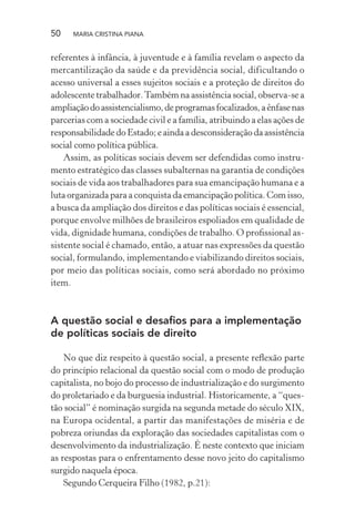50 MARIA CRISTINA PIANA
referentes à infância, à juventude e à família revelam o aspecto da
mercantilização da saúde e da previdência social, dificultando o
acesso universal a esses sujeitos sociais e a proteção de direitos do
adolescente trabalhador.Também na assistência social, observa-se a
ampliaçãodoassistencialismo,deprogramasfocalizados,aênfasenas
parcerias com a sociedade civil e a família, atribuindo a elas ações de
responsabilidade do Estado; e ainda a desconsideração da assistência
social como política pública.
Assim, as políticas sociais devem ser defendidas como instru-
mento estratégico das classes subalternas na garantia de condições
sociais de vida aos trabalhadores para sua emancipação humana e a
luta organizada para a conquista da emancipação política. Com isso,
a busca da ampliação dos direitos e das políticas sociais é essencial,
porque envolve milhões de brasileiros espoliados em qualidade de
vida, dignidade humana, condições de trabalho. O proﬁssional as-
sistente social é chamado, então, a atuar nas expressões da questão
social, formulando, implementando e viabilizando direitos sociais,
por meio das políticas sociais, como será abordado no próximo
item.
A questão social e desaﬁos para a implementação
de políticas sociais de direito
No que diz respeito à questão social, a presente reﬂexão parte
do princípio relacional da questão social com o modo de produção
capitalista, no bojo do processo de industrialização e do surgimento
do proletariado e da burguesia industrial. Historicamente, a “ques-
tão social” é nominação surgida na segunda metade do século XIX,
na Europa ocidental, a partir das manifestações de miséria e de
pobreza oriundas da exploração das sociedades capitalistas com o
desenvolvimento da industrialização. É neste contexto que iniciam
as respostas para o enfrentamento desse novo jeito do capitalismo
surgido naquela época.
Segundo Cerqueira Filho (1982, p.21):
 