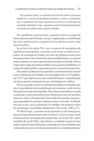 A CONSTRUÇÃO DO PERFIL DO ASSISTENTE SOCIAL NO CENÁRIO EDUCACIONAL 51
Por questão social, no sentido universal do termo, queremos
signiﬁcar o conjunto de problemas políticos, sociais e econômicos
que o surgimento da classe operária provocou na constituição da
sociedade capitalista. Logo, a questão social está fundamentalmente
vinculada ao conﬂito entre capital e trabalho.
No capitalismo concorrencial, a questão social era tratada de
forma repressiva pelo Estado, ou seja, a organização e a mobilização
da classe operária para a conquista de seus direitos sociais, eram
casos de polícia.
Já no início do século XX, com o contexto de emergência do
capitalismo monopolista, a questão social torna-se objeto de res-
posta e de estratégia do Estado, por meio de políticas sociais como
mecanismo básico de controle das classes trabalhadoras e, ao mesmo
tempo, legitima-se como representativo de toda a sociedade. Passa a
exigir intervenção dos poderes públicos nas questões trabalhistas e a
criação de órgãos públicos que pudessem se ocupar dessas questões.
São criados no Brasil novos aparelhos e instrumentos de controle
como o Ministério doTrabalho e a Consolidação das LeisTrabalhis-
tas (CLT) que objetivavam mais a desmobilização e despolitização
da classe operária emergente do que a eliminação de conﬂitos.
Pensar a questão social na contemporaneidade é um desaﬁo, pois
esta é reproduzida pela mundialização da economia e pelo retorno
forçadodomercadoautorregulado.Essesfatoresintensiﬁcam-sepela
competição e pela concorrência nos Estados por meio de pressões
internas e entre os Estados pela intensidade das pressões externas e
pela capacidade de proteção e direitos contra o mercado. No Brasil,
isso não ocorre, pois as proteções de trabalho não possuem raízes
de sustentação e sucumbem rapidamente (Arcoverde, 2000, p.77).
No Brasil hoje, a questão social apresenta-se de forma grave,
porque atinge intensamente todos os setores e classes sociais, sendo
constantemente ameaçada pelo pauperismo do século XX e pelos
excluídos do século XXI e, dessa forma, a realidade vigente de uma
política salarial injusta diﬁculta a construção de uma sociedade coesa
e articulada por meio de relações democráticas e interdependentes.
 