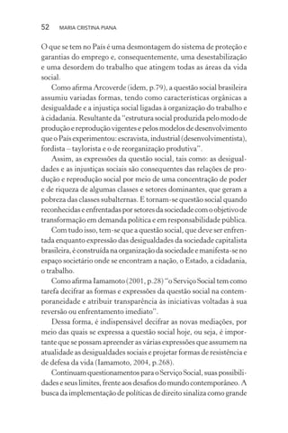 52 MARIA CRISTINA PIANA
O que se tem no País é uma desmontagem do sistema de proteção e
garantias do emprego e, consequentemente, uma desestabilização
e uma desordem do trabalho que atingem todas as áreas da vida
social.
Como aﬁrma Arcoverde (idem, p.79), a questão social brasileira
assumiu variadas formas, tendo como características orgânicas a
desigualdade e a injustiça social ligadas à organização do trabalho e
à cidadania. Resultante da “estrutura social produzida pelo modo de
produção e reprodução vigentes e pelos modelos de desenvolvimento
que o País experimentou: escravista, industrial (desenvolvimentista),
fordista – taylorista e o de reorganização produtiva”.
Assim, as expressões da questão social, tais como: as desigual-
dades e as injustiças sociais são consequentes das relações de pro-
dução e reprodução social por meio de uma concentração de poder
e de riqueza de algumas classes e setores dominantes, que geram a
pobreza das classes subalternas. E tornam-se questão social quando
reconhecidaseenfrentadasporsetoresdasociedadecomoobjetivode
transformação em demanda política e em responsabilidade pública.
Com tudo isso, tem-se que a questão social, que deve ser enfren-
tada enquanto expressão das desigualdades da sociedade capitalista
brasileira,éconstruídanaorganizaçãodasociedadeemanifesta-seno
espaço societário onde se encontram a nação, o Estado, a cidadania,
o trabalho.
Como aﬁrma Iamamoto (2001, p.28) “o Serviço Social tem como
tarefa decifrar as formas e expressões da questão social na contem-
poraneidade e atribuir transparência às iniciativas voltadas à sua
reversão ou enfrentamento imediato”.
Dessa forma, é indispensável decifrar as novas mediações, por
meio das quais se expressa a questão social hoje, ou seja, é impor-
tante que se possam apreender as várias expressões que assumem na
atualidade as desigualdades sociais e projetar formas de resistência e
de defesa da vida (Iamamoto, 2004, p.268).
ContinuamquestionamentosparaoServiçoSocial,suaspossibili-
dades e seus limites, frente aos desaﬁos do mundo contemporâneo. A
busca da implementação de políticas de direito sinaliza como grande
 