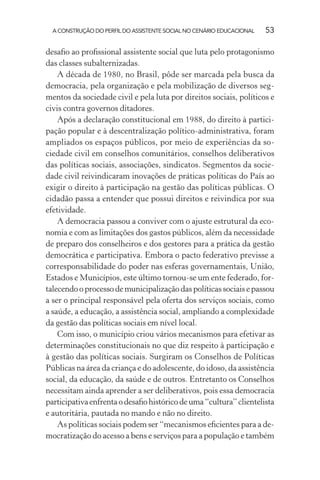 A CONSTRUÇÃO DO PERFIL DO ASSISTENTE SOCIAL NO CENÁRIO EDUCACIONAL 53
desaﬁo ao proﬁssional assistente social que luta pelo protagonismo
das classes subalternizadas.
A década de 1980, no Brasil, pôde ser marcada pela busca da
democracia, pela organização e pela mobilização de diversos seg-
mentos da sociedade civil e pela luta por direitos sociais, políticos e
civis contra governos ditadores.
Após a declaração constitucional em 1988, do direito à partici-
pação popular e à descentralização político-administrativa, foram
ampliados os espaços públicos, por meio de experiências da so-
ciedade civil em conselhos comunitários, conselhos deliberativos
das políticas sociais, associações, sindicatos. Segmentos da socie-
dade civil reivindicaram inovações de práticas políticas do País ao
exigir o direito à participação na gestão das políticas públicas. O
cidadão passa a entender que possui direitos e reivindica por sua
efetividade.
A democracia passou a conviver com o ajuste estrutural da eco-
nomia e com as limitações dos gastos públicos, além da necessidade
de preparo dos conselheiros e dos gestores para a prática da gestão
democrática e participativa. Embora o pacto federativo previsse a
corresponsabilidade do poder nas esferas governamentais, União,
Estados e Municípios, este último tornou-se um ente federado, for-
talecendooprocessodemunicipalizaçãodaspolíticassociaisepassou
a ser o principal responsável pela oferta dos serviços sociais, como
a saúde, a educação, a assistência social, ampliando a complexidade
da gestão das políticas sociais em nível local.
Com isso, o município criou vários mecanismos para efetivar as
determinações constitucionais no que diz respeito à participação e
à gestão das políticas sociais. Surgiram os Conselhos de Políticas
Públicas na área da criança e do adolescente, do idoso, da assistência
social, da educação, da saúde e de outros. Entretanto os Conselhos
necessitam ainda aprender a ser deliberativos, pois essa democracia
participativaenfrentaodesaﬁohistóricodeuma“cultura”clientelista
e autoritária, pautada no mando e não no direito.
As políticas sociais podem ser “mecanismos eﬁcientes para a de-
mocratização do acesso a bens e serviços para a população e também
 