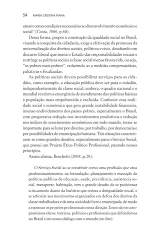 54 MARIA CRISTINA PIANA
atuam como condições necessárias ao desenvolvimento econômico e
social” (Costa, 2006, p.68).
Dessa forma, propor a construção da igualdade social no Brasil,
visando à conquista da cidadania, exige a efetivação da promessa da
universalização dos direitos sociais, políticos e civis, desaﬁando um
discurso liberal que isenta o Estado das responsabilidades sociais e
restringe as políticas sociais à classe social menos favorecida, ou seja,
“os pobres mais pobres”, reduzindo-as a medidas compensatórias,
paliativas e focalizadas.
As políticas sociais devem possibilitar serviços para os cida-
dãos, como exemplo, a educação pública deve ser para o cidadão,
independentemente de classe social, embora, o quadro nacional e o
mundial revelem a emergência de atendimento das políticas básicas
à população mais empobrecida e excluída. Conhecer essa reali-
dade social e econômica que gera grande instabilidade ﬁnanceira,
imenso endividamento dos países pobres, especialmente o Brasil,
com progressiva redução nos investimentos produtivos e redução
nos índices de crescimentos econômicos em todo mundo, torna-se
importante para se lutar por direitos, por trabalho, por democracia e
por possibilidades de emancipação humana.Tais situações caracteri-
zam-se como grandes desaﬁos, especialmente para o Serviço Social,
que possui um Projeto Ético-Político Proﬁssional, pautado nesses
princípios.
Assim aﬁrma, Boschetti (2008, p.20):
O Serviço Social ao se constituir como uma proﬁssão que atua
predominantemente, na formulação, planejamento e execução de
políticas públicas de educação, saúde, previdência, assistência so-
cial, transporte, habitação, tem o grande desaﬁo de se posicionar
criticamente diante da barbárie que reitera a desigualdade social, e
se articular aos movimentos organizados em defesa dos direitos da
classe trabalhadora e de uma sociedade livre e emancipada, de modo
a repensar os projetos proﬁssionais nessa direção. Esses são os com-
promissos éticos, teóricos, políticos e proﬁssionais que defendemos
no Brasil e em nosso diálogo com o mundo (on-line).
 