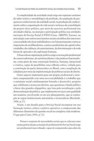 A CONSTRUÇÃO DO PERFIL DO ASSISTENTE SOCIAL NO CENÁRIO EDUCACIONAL 55
A complexidade da sociedade atual exige um repensar contínuo
do saber teórico e metodológico da proﬁssão, da ampliação da pes-
quisa no conhecimento da realidade social, na produção do conheci-
mento sobre a organização da vida social e na busca da consolidação
do projeto ético-político, por meio do exercício profissional nas
atividades diárias, na inserção e participação política nas entidades
nacionais de Serviço Social (CFESS/Cress, ABEPSS, Enesso), na
articulação com outros movimentos sociais em defesa dos interesses
e necessidades da classe trabalhadora e em luta permanente contra as
imposições do neoliberalismo, contra o predomínio do capital sobre
o trabalho, da violência, do autoritarismo, da discriminação e de toda
forma de opressão e de exploração humana.
A busca dessa organização política exige a recusa pelo proﬁssional
do conservadorismo, do assistencialismo e das práticas funcionalis-
tas, como parte de uma construção histórica, humana, intencional
e criativa, capaz de possibilitar uma reﬂexão crítica, voltada para
a construção do pacto democrático no Brasil, com a ampliação da
cidadania por meio da implementação de políticas sociais de direito.
Outro aspecto importante para um projeto proﬁssional e socie-
tário comprometido com uma nova sociabilidade é o trabalho que
o assistente social cotidianamente formula e desenvolve, projetos
que viabilizam o acesso aos direitos, que questiona o fundo público
a favor dos grandes oligopólios, que luta pela socialização e pela
democratização da política, que implementa serviços com qualidade
aos usuários, envolvendo-os em seu planejamento, que se contra-
põe às regras institucionais autoritárias e tecnocráticas (Boschetti,
2008, p.17).
Assim, é um desafio para o Serviço Social incorporar em sua
formação teórico-crítica e prático-operativa a compreensão das
diferentes dimensões da questão social na complexa vida moderna.
O que para Costa (2006, p.73):
Pensar o conjunto de necessidades sociais que se colocam como
campopotencialparaaatuaçãodoproﬁssionaldoServiçoSocialexige
um proﬁssional mais reﬁnado, capaz de compreender para além da
 