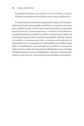 56 MARIA CRISTINA PIANA
brutalidade da pobreza, da exclusão social, da violência, as possi-
bilidades emancipatórias dos desejos e das escolhas signiﬁcativas.
É tarefa inerente à proﬁssão compreender a lógica de formação e
o desenvolvimento da sociedade capitalista e os impasses colocados
pelos conﬂitos sociais, tendo como campo de atuação as expressões
da questão social. E nessa perspectiva, o assistente social defende a
luta pela democracia econômica, política e social, busca a defesa de
valores éticos para o coletivo em favor da equidade, defende o direito
ao trabalho e o emprego para todos, a luta pela universalização da
seguridade social, com garantia de saúde pública e previdência para
todos os trabalhadores, uma educação laica, pública e universal em
todos os níveis, enﬁm, luta pela garantia dos direitos como estratégia
de fortalecimento da classe trabalhadora e mediação fundamental e
urgente no processo de construção de uma sociedade emancipada.
 
