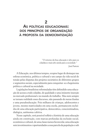 2
AS POLÍTICAS EDUCACIONAIS:
DOS PRINCÍPIOS DE ORGANIZAÇÃO
À PROPOSTA DA DEMOCRATIZAÇÃO
“O retorno da boa educação é alto para os
cidadãos e mais alto ainda para a sociedade.”
José Pastore
A Educação, nos últimos tempos, ocupou lugar de destaque nas
esferas econômica, política e cultural e um campo da vida social de
tensão pelas disputas dos projetos societários de diferentes grupos
e segmentos sociais, especialmente para conquistar-se a hegemonia
política e cultural na sociedade.
Legislações brasileiras reformuladas têm defendido uma educa-
ção de acesso a todo cidadão, de qualidade e uma iminente inserção
no mercado proﬁssional e no mundo do trabalho. Mas nem sempre
se tornam realidade esses discursos, não passando de meras ilusões
e uma pseudoeducação. Pois milhares de crianças, adolescentes e
jovens, mesmo matriculados em uma escola, permanecem excluí-
dos de uma educação participativa, democrática, conscientizadora,
dialógica, autônoma e afetiva.
Nesse capítulo, será possível reﬂetir a história de uma educação
ainda em construção, com marcas profundas da exclusão social,
econômica e cultural, de uma classe menos favorecida; uma educação
sem investimentos e oportunidades a essa parcela da população e sob
 