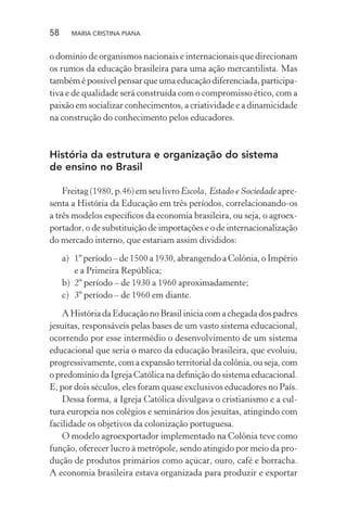 58 MARIA CRISTINA PIANA
o domínio de organismos nacionais e internacionais que direcionam
os rumos da educação brasileira para uma ação mercantilista. Mas
também é possível pensar que uma educação diferenciada, participa-
tiva e de qualidade será construída com o compromisso ético, com a
paixão em socializar conhecimentos, a criatividade e a dinamicidade
na construção do conhecimento pelos educadores.
História da estrutura e organização do sistema
de ensino no Brasil
Freitag (1980, p.46) em seu livro Escola, Estado e Sociedade apre-
senta a História da Educação em três períodos, correlacionando-os
a três modelos especíﬁcos da economia brasileira, ou seja, o agroex-
portador, o de substituição de importações e o de internacionalização
do mercado interno, que estariam assim divididos:
a) 1º período – de 1500 a 1930, abrangendo a Colônia, o Império
e a Primeira República;
b) 2º período – de 1930 a 1960 aproximadamente;
c) 3º período – de 1960 em diante.
A História da Educação no Brasil inicia com a chegada dos padres
jesuítas, responsáveis pelas bases de um vasto sistema educacional,
ocorrendo por esse intermédio o desenvolvimento de um sistema
educacional que seria o marco da educação brasileira, que evoluiu,
progressivamente, com a expansão territorial da colônia, ou seja, com
o predomínio da Igreja Católica na deﬁnição do sistema educacional.
E, por dois séculos, eles foram quase exclusivos educadores no País.
Dessa forma, a Igreja Católica divulgava o cristianismo e a cul-
tura europeia nos colégios e seminários dos jesuítas, atingindo com
facilidade os objetivos da colonização portuguesa.
O modelo agroexportador implementado na Colônia teve como
função, oferecer lucro à metrópole, sendo atingido por meio da pro-
dução de produtos primários como açúcar, ouro, café e borracha.
A economia brasileira estava organizada para produzir e exportar
 
