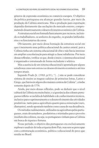 A CONSTRUÇÃO DO PERFIL DO ASSISTENTE SOCIAL NO CENÁRIO EDUCACIONAL 59
gêneros de expressão econômica no comércio europeu. O objetivo
da política portuguesa era alcançar grandes lucros, por meio da
produção da Colônia americana. Mas a produção para exportação
dependia diretamente das oscilações do mercado externo, compro-
metendodesastrosamenteodesenvolvimentoeconômicodaColônia.
A estrutura social era formada basicamente por escravos, incluin-
do os trabalhadores, os senhores de engenho, os grandes latifundiá-
rios e os funcionários da coroa.
Obviamente, por meio dessa formação da estrutura social em
que é inexistente uma política educacional de caráter estatal, pois a
Colônia tinha um sistema educacional de elite e não havia interesse
em ampliar a escolarização para atingir a classe subalterna. Por meio
dessas reﬂexões, veriﬁca-se que, desde o início, o sistema educacional
é organizado e estruturado de forma excludente e seletiva.
Mas a ausência de um sistema educacional é apontada por alguns
estudiosos como um entrave ao desenvolvimento econômico até nos
tempos atuais.
Segundo Prado Jr. (1983, p.91), “[...] não se pode considerar
sistema de ensino as magras cadeiras de primeiras letras, Latim e
Grego, que havia em alguns dos maiores centros da Colônia”, criadas
somente depois de 1776.
Ainda, por meio dessas reﬂexões, pode-se deduzir que o nível
culturaldaColôniaeramuitobaixo,eaignorânciadoscolonosportu-
gueses reﬂetia-se na falta de habilidade e de conhecimentos técnicos,
inclusive para o aprimoramento e o desenvolvimento das atividades
produtivas, tanto para a agricultura quanto para a mineração (ouro,
diamantes), sendo apontado também como causa de sua decadência.
Os métodos rudimentares, utilizados na agricultura pelos portu-
gueses, eram devastadores, predatórios e orientados para o proveito
imediato dos colonos, ou seja, os portugueses vinham para a Colônia
em busca de riqueza e fortuna.
Nesse período, o objetivo dos portugueses era exclusivamente
explorareusufruirdetodaariquezadestePaís,massemsepreocupar
com a estruturação econômica, política e educacional do povo que
residia no Brasil.
 