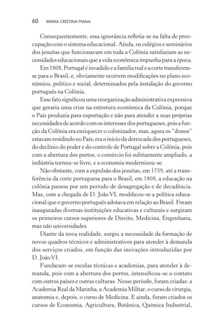 60 MARIA CRISTINA PIANA
Consequentemente, essa ignorância reﬂetia-se na falta de preo-
cupação com o sistema educacional. Ainda, os colégios e seminários
dos jesuítas que funcionavam em toda a Colônia satisfaziam as ne-
cessidades educacionais que a vida econômica impunha para a época.
Em 1808, Portugal é invadido e a família real e a corte transferem-
se para o Brasil, e, obviamente ocorrem modiﬁcações no plano eco-
nômico, político e social, determinados pela instalação do governo
português na Colônia.
Esse fato signiﬁcou uma reorganização administrativa expressiva
que geraria uma crise na estrutura econômica da Colônia, porque
o País produzia para exportação e não para atender a suas próprias
necessidadesdeacordocomosinteressesdosportugueses,poisafun-
ção da Colônia era enriquecer o colonizador, mas, agora os “donos”
estavam residindo no País; era o início da derrocada dos portugueses,
do declínio do poder e do controle de Portugal sobre a Colônia, pois
com a abertura dos portos, o comércio foi subitamente ampliado, a
indústria tornou-se livre, e a economia modernizou-se.
Não obstante, com a expulsão dos jesuítas, em 1759, até a trans-
ferência da corte portuguesa para o Brasil, em 1808, a educação na
colônia passou por um período de desagregação e de decadência.
Mas, com a chegada de D. João VI, modiﬁcou-se a política educa-
cional que o governo português adotava em relação ao Brasil. Foram
inauguradas diversas instituições educativas e culturais e surgiram
os primeiros cursos superiores de Direito, Medicina, Engenharia,
mas não universidades.
Diante da nova realidade, surgiu a necessidade da formação de
novos quadros técnicos e administrativos para atender à demanda
dos serviços criados, em função das inovações introduzidas por
D. JoãoVI.
Fundaram-se escolas técnicas e academias, para atender à de-
manda, pois com a abertura dos portos, intensiﬁcou-se o contato
com outros países e outras culturas. Nesse período, foram criadas: a
Academia Real da Marinha, a Academia Militar, o curso de cirurgia,
anatomia e, depois, o curso de Medicina. E ainda, foram criados os
cursos de Economia, Agricultura, Botânica, Química Industrial,
 