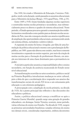 62 MARIA CRISTINA PIANA
Em 1890, foi criado o Ministério de Educação, Correios e Telé-
grafos, tendo curta duração, sendo passados os assuntos educacionais
para o Ministério da Justiça (Berger, 1976 apud Pinto, 1986, p.59).
Entre 1889 a 1930, foram fundadas algumas escolas superiores
e construídas muitas escolas primárias e secundárias, mas substan-
cialmente pouco se alterou o quadro do sistema educacional. Neste
período,oEstadoapenasprocurougarantiramanutençãodosestabe-
lecimentos considerados como padrão para as demais escolas secun-
dárias do País, mas não conseguiu atender aos anseios republicanos
de ampliação das oportunidades educacionais, permanecendo ainda
um sistema elitista, excludente e seletivo (idem).
A expansão do ensino foi lenta e irregular, por falta de uma for-
mulação da política educacional e mesmo com a proclamação da Re-
pública, em 1889, quase não alterou esse cenário, mas houve somente
investimento e expansão no ensino superior, por meio da criação de
muitas escolas para a formação de proﬁssionais liberais, em aten-
ção aos interesses de uma classe dominante para a permanência no
poder.
A iniciativa particular assumiu a responsabilidade sobre o ensino
secundário, em função da ausência escancarada do Estado nesse
nível educacional.
As transformações ocorridas no setor econômico, político e social
na Primeira República introduziram mudanças no setor cultural,
pois a ideia de que a escolarização deve responder aos anseios das
transformações sociais do século XX levou a um entusiasmo pela
educação e a um otimismo pedagógico.
A preocupação com a ampliação da escola primária, na década
de 1920, foi o ponto principal das reﬂexões e das discussões dos
educadores e políticos.
Assim, a política educacional começa a modificar-se após a
Primeira Guerra Mundial, quando surge uma geração de grandes
educadores, em destaque Anísio Teixeira; ocorrem, nesse período,
várias reformas do ensino nos Estados. Na década de 1930, surgem
as primeiras universidades brasileiras e amplas reformas do ensino
nos demais níveis, consideradas importantes, embora decorrentes
 