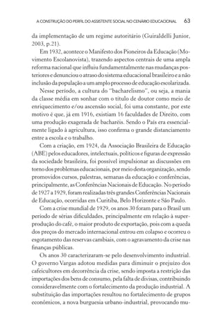 A CONSTRUÇÃO DO PERFIL DO ASSISTENTE SOCIAL NO CENÁRIO EDUCACIONAL 63
da implementação de um regime autoritário (Guiraldelli Junior,
2003, p.21).
Em 1932, acontece o Manifesto dos Pioneiros da Educação (Mo-
vimento Escolanovista), trazendo aspectos centrais de uma ampla
reforma nacional que inﬂuiu fundamentalmente nas mudanças pos-
teriores e denunciou o atraso do sistema educacional brasileiro e a não
inclusãodapopulaçãoaumamploprocessodeeducaçãoescolarizada.
Nesse período, a cultura do “bacharelismo”, ou seja, a mania
da classe média em sonhar com o título de doutor como meio de
enriquecimento e/ou ascensão social, foi uma constante, por este
motivo é que, já em 1916, existiam 16 faculdades de Direito, com
uma produção exagerada de bacharéis. Sendo o País era essencial-
mente ligado à agricultura, isso conﬁrma o grande distanciamento
entre a escola e o trabalho.
Com a criação, em 1924, da Associação Brasileira de Educação
(ABE) pelos educadores, intelectuais, políticos e ﬁguras de expressão
da sociedade brasileira, foi possível impulsionar as discussões em
tornodosproblemaseducacionais,pormeiodestaorganização,sendo
promovidos cursos, palestras, semanas da educação e conferências,
principalmente, as Conferências Nacionais de Educação. No período
de1927a1929,foramrealizadastrêsgrandesConferênciasNacionais
de Educação, ocorridas em Curitiba, Belo Horizonte e São Paulo.
Com a crise mundial de 1929, os anos 30 foram para o Brasil um
período de sérias diﬁculdades, principalmente em relação à super-
produção do café, o maior produto de exportação, pois com a queda
dos preços do mercado internacional entrou em colapso e ocorreu o
esgotamento das reservas cambiais, com o agravamento da crise nas
ﬁnanças públicas.
Os anos 30 caracterizaram-se pelo desenvolvimento industrial.
O governo Vargas adotou medidas para diminuir o prejuízo dos
cafeicultores em decorrência da crise, sendo imposta a restrição das
importações dos bens de consumo, pela falta de divisas, contribuindo
consideravelmente com o fortalecimento da produção industrial. A
substituição das importações resultou no fortalecimento de grupos
econômicos, a nova burguesia urbano-industrial, provocando mu-
 